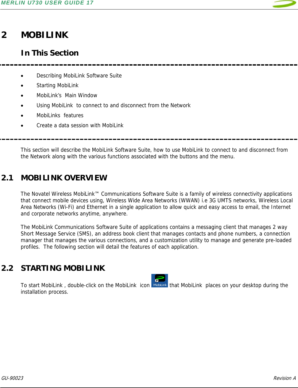 MERLIN U730 USER GUIDE 17  GU-90023            Revision A    2 MOBILINK  In This Section   • Describing MobiLink Software Suite • Starting MobiLink  • MobiLink’s  Main Window • Using MobiLink  to connect to and disconnect from the Network     • MobiLinks  features  • Create a data session with MobiLink    This section will describe the MobiLink Software Suite, how to use MobiLink to connect to and disconnect from the Network along with the various functions associated with the buttons and the menu.  2.1 MOBILINK OVERVIEW  The Novatel Wireless MobiLink™ Communications Software Suite is a family of wireless connectivity applications that connect mobile devices using, Wireless Wide Area Networks (WWAN) i.e 3G UMTS networks, Wireless Local Area Networks (Wi-Fi) and Ethernet in a single application to allow quick and easy access to email, the Internet and corporate networks anytime, anywhere.  The MobiLink Communications Software Suite of applications contains a messaging client that manages 2 way Short Message Service (SMS), an address book client that manages contacts and phone numbers, a connection manager that manages the various connections, and a customization utility to manage and generate pre-loaded profiles.  The following section will detail the features of each application.  2.2 STARTING MOBILINK To start MobiLink , double-click on the MobiLink  icon   that MobiLink  places on your desktop during the installation process.  