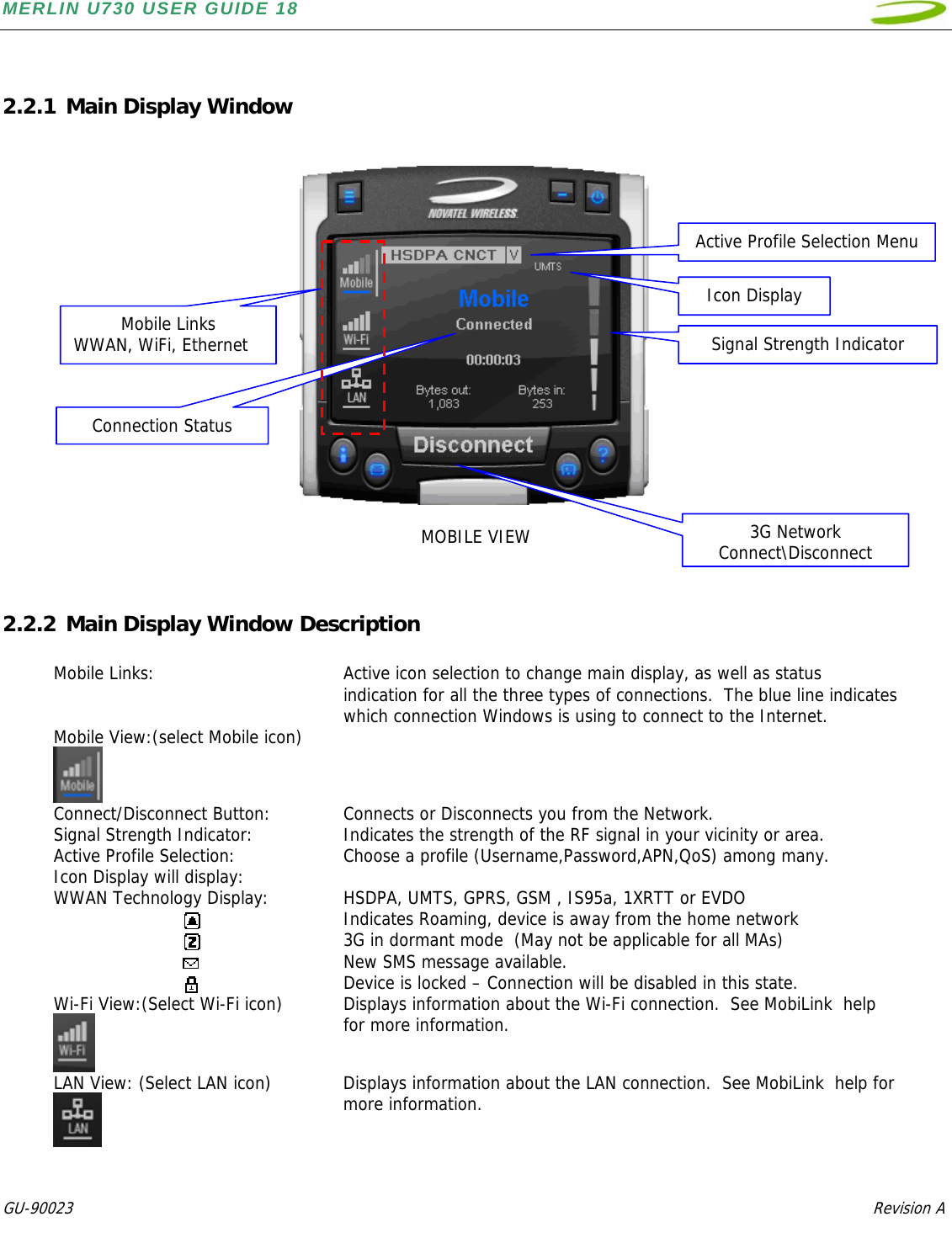 MERLIN U730 USER GUIDE 18  GU-90023            Revision A    2.2.1 Main Display Window     MOBILE VIEW   2.2.2 Main Display Window Description  Mobile Links:  Active icon selection to change main display, as well as status indication for all the three types of connections.  The blue line indicates which connection Windows is using to connect to the Internet. Mobile View:(select Mobile icon)   Connect/Disconnect Button:  Connects or Disconnects you from the Network. Signal Strength Indicator:  Indicates the strength of the RF signal in your vicinity or area. Active Profile Selection:  Choose a profile (Username,Password,APN,QoS) among many.   Icon Display will display:   WWAN Technology Display:  HSDPA, UMTS, GPRS, GSM , IS95a, 1XRTT or EVDO   Indicates Roaming, device is away from the home network   3G in dormant mode  (May not be applicable for all MAs)     New SMS message available.   Device is locked – Connection will be disabled in this state. Wi-Fi View:(Select Wi-Fi icon)  Displays information about the Wi-Fi connection.  See MobiLink  help for more information. LAN View: (Select LAN icon)  Displays information about the LAN connection.  See MobiLink  help for more information.   Mobile Links WWAN, WiFi, Ethernet 3G Network Connect\DisconnectSignal Strength IndicatorActive Profile Selection MenuIcon DisplayConnection Status 
