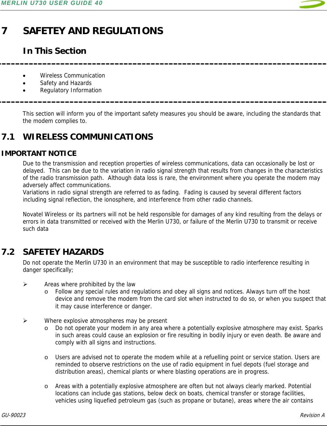 MERLIN U730 USER GUIDE 40  GU-90023            Revision A   7 SAFETEY AND REGULATIONS  In This Section   • Wireless Communication • Safety and Hazards • Regulatory Information   This section will inform you of the important safety measures you should be aware, including the standards that the modem complies to. 7.1 WIRELESS COMMUNICATIONS IMPORTANT NOTICE Due to the transmission and reception properties of wireless communications, data can occasionally be lost or delayed.  This can be due to the variation in radio signal strength that results from changes in the characteristics of the radio transmission path.  Although data loss is rare, the environment where you operate the modem may adversely affect communications. Variations in radio signal strength are referred to as fading.  Fading is caused by several different factors including signal reflection, the ionosphere, and interference from other radio channels.   Novatel Wireless or its partners will not be held responsible for damages of any kind resulting from the delays or errors in data transmitted or received with the Merlin U730, or failure of the Merlin U730 to transmit or receive such data  7.2 SAFETEY HAZARDS Do not operate the Merlin U730 in an environment that may be susceptible to radio interference resulting in danger specifically;  ¾ Areas where prohibited by the law o Follow any special rules and regulations and obey all signs and notices. Always turn off the host device and remove the modem from the card slot when instructed to do so, or when you suspect that it may cause interference or danger.  ¾ Where explosive atmospheres may be present o Do not operate your modem in any area where a potentially explosive atmosphere may exist. Sparks in such areas could cause an explosion or fire resulting in bodily injury or even death. Be aware and comply with all signs and instructions.  o Users are advised not to operate the modem while at a refuelling point or service station. Users are reminded to observe restrictions on the use of radio equipment in fuel depots (fuel storage and distribution areas), chemical plants or where blasting operations are in progress.   o Areas with a potentially explosive atmosphere are often but not always clearly marked. Potential locations can include gas stations, below deck on boats, chemical transfer or storage facilities, vehicles using liquefied petroleum gas (such as propane or butane), areas where the air contains 