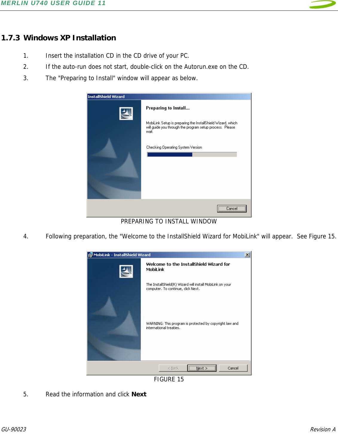 MERLIN U740 USER GUIDE 11  GU-90023            Revision A    1.7.3 Windows XP Installation  1. Insert the installation CD in the CD drive of your PC. 2. If the auto-run does not start, double-click on the Autorun.exe on the CD.  3. The &quot;Preparing to Install&quot; window will appear as below.     PREPARING TO INSTALL WINDOW  4. Following preparation, the &quot;Welcome to the InstallShield Wizard for MobiLink&quot; will appear.  See Figure 15.   FIGURE 15  5. Read the information and click Next  