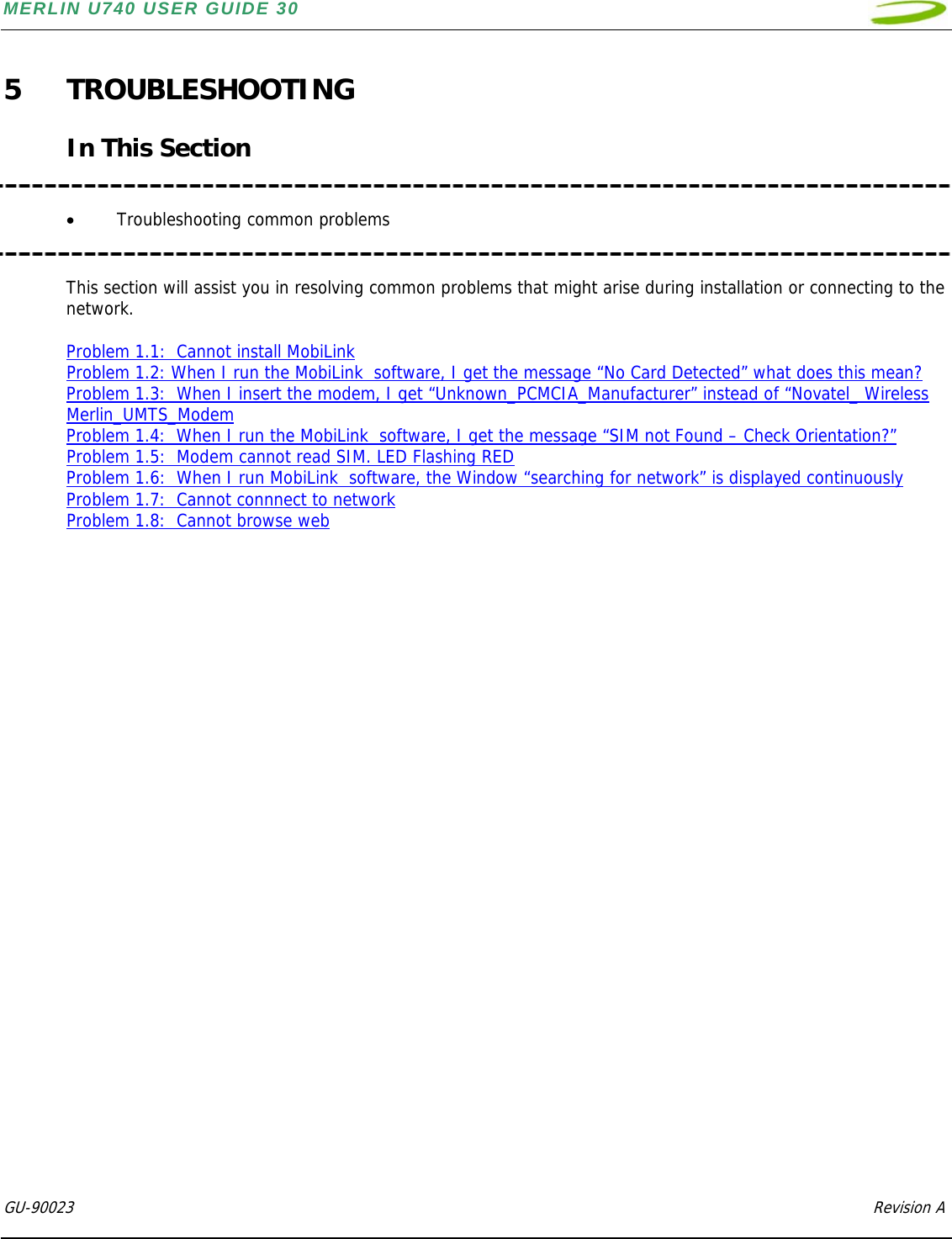 MERLIN U740 USER GUIDE 30  GU-90023            Revision A   5 TROUBLESHOOTING  In This Section   • Troubleshooting common problems   This section will assist you in resolving common problems that might arise during installation or connecting to the network.  Problem 1.1:  Cannot install MobiLink  Problem 1.2: When I run the MobiLink  software, I get the message “No Card Detected” what does this mean? Problem 1.3:  When I insert the modem, I get “Unknown_PCMCIA_Manufacturer” instead of “Novatel_ Wireless Merlin_UMTS_Modem Problem 1.4:  When I run the MobiLink  software, I get the message “SIM not Found – Check Orientation?” Problem 1.5:  Modem cannot read SIM. LED Flashing RED  Problem 1.6:  When I run MobiLink  software, the Window “searching for network” is displayed continuously Problem 1.7:  Cannot connnect to network Problem 1.8:  Cannot browse web                              