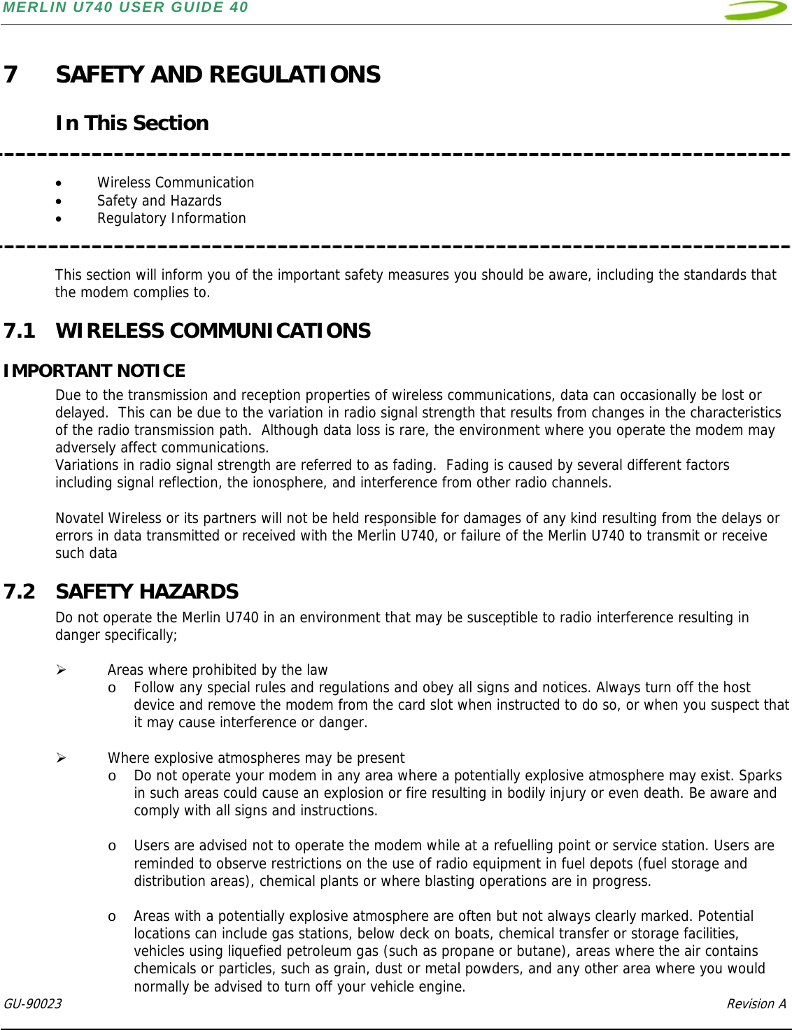 MERLIN U740 USER GUIDE 40  GU-90023            Revision A   7 SAFETY AND REGULATIONS  In This Section   • Wireless Communication • Safety and Hazards • Regulatory Information   This section will inform you of the important safety measures you should be aware, including the standards that the modem complies to. 7.1 WIRELESS COMMUNICATIONS IMPORTANT NOTICE Due to the transmission and reception properties of wireless communications, data can occasionally be lost or delayed.  This can be due to the variation in radio signal strength that results from changes in the characteristics of the radio transmission path.  Although data loss is rare, the environment where you operate the modem may adversely affect communications. Variations in radio signal strength are referred to as fading.  Fading is caused by several different factors including signal reflection, the ionosphere, and interference from other radio channels.   Novatel Wireless or its partners will not be held responsible for damages of any kind resulting from the delays or errors in data transmitted or received with the Merlin U740, or failure of the Merlin U740 to transmit or receive such data 7.2 SAFETY HAZARDS Do not operate the Merlin U740 in an environment that may be susceptible to radio interference resulting in danger specifically;  ¾ Areas where prohibited by the law o Follow any special rules and regulations and obey all signs and notices. Always turn off the host device and remove the modem from the card slot when instructed to do so, or when you suspect that it may cause interference or danger.  ¾ Where explosive atmospheres may be present o Do not operate your modem in any area where a potentially explosive atmosphere may exist. Sparks in such areas could cause an explosion or fire resulting in bodily injury or even death. Be aware and comply with all signs and instructions.  o Users are advised not to operate the modem while at a refuelling point or service station. Users are reminded to observe restrictions on the use of radio equipment in fuel depots (fuel storage and distribution areas), chemical plants or where blasting operations are in progress.   o Areas with a potentially explosive atmosphere are often but not always clearly marked. Potential locations can include gas stations, below deck on boats, chemical transfer or storage facilities, vehicles using liquefied petroleum gas (such as propane or butane), areas where the air contains chemicals or particles, such as grain, dust or metal powders, and any other area where you would normally be advised to turn off your vehicle engine. 