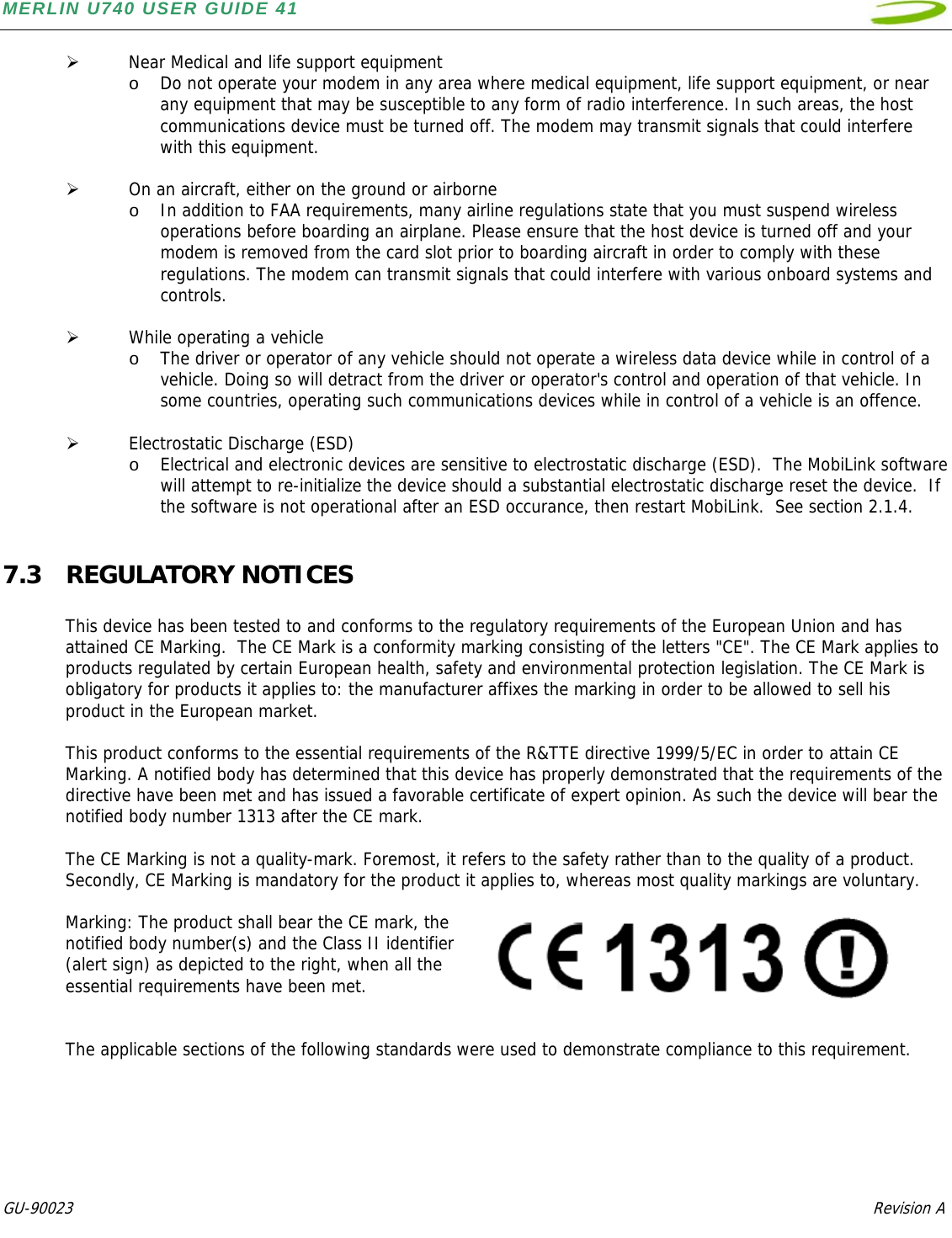 MERLIN U740 USER GUIDE 41  GU-90023            Revision A   ¾ Near Medical and life support equipment o Do not operate your modem in any area where medical equipment, life support equipment, or near any equipment that may be susceptible to any form of radio interference. In such areas, the host communications device must be turned off. The modem may transmit signals that could interfere with this equipment.   ¾ On an aircraft, either on the ground or airborne o In addition to FAA requirements, many airline regulations state that you must suspend wireless operations before boarding an airplane. Please ensure that the host device is turned off and your modem is removed from the card slot prior to boarding aircraft in order to comply with these regulations. The modem can transmit signals that could interfere with various onboard systems and controls.   ¾ While operating a vehicle o The driver or operator of any vehicle should not operate a wireless data device while in control of a vehicle. Doing so will detract from the driver or operator&apos;s control and operation of that vehicle. In some countries, operating such communications devices while in control of a vehicle is an offence.  ¾ Electrostatic Discharge (ESD) o Electrical and electronic devices are sensitive to electrostatic discharge (ESD).  The MobiLink software will attempt to re-initialize the device should a substantial electrostatic discharge reset the device.  If the software is not operational after an ESD occurance, then restart MobiLink.  See section 2.1.4.  7.3 REGULATORY NOTICES  This device has been tested to and conforms to the regulatory requirements of the European Union and has attained CE Marking.  The CE Mark is a conformity marking consisting of the letters &quot;CE&quot;. The CE Mark applies to products regulated by certain European health, safety and environmental protection legislation. The CE Mark is obligatory for products it applies to: the manufacturer affixes the marking in order to be allowed to sell his product in the European market.   This product conforms to the essential requirements of the R&amp;TTE directive 1999/5/EC in order to attain CE Marking. A notified body has determined that this device has properly demonstrated that the requirements of the directive have been met and has issued a favorable certificate of expert opinion. As such the device will bear the notified body number 1313 after the CE mark.  The CE Marking is not a quality-mark. Foremost, it refers to the safety rather than to the quality of a product. Secondly, CE Marking is mandatory for the product it applies to, whereas most quality markings are voluntary.  Marking: The product shall bear the CE mark, the notified body number(s) and the Class II identifier       (alert sign) as depicted to the right, when all the essential requirements have been met.   The applicable sections of the following standards were used to demonstrate compliance to this requirement.       