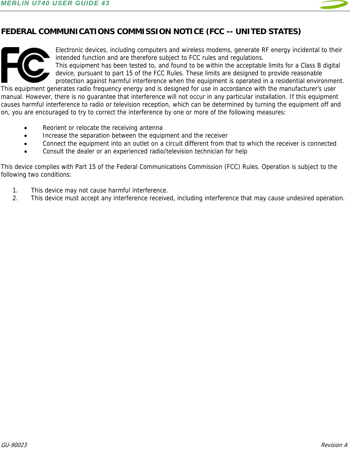 MERLIN U740 USER GUIDE 43  GU-90023            Revision A   FEDERAL COMMUNICATIONS COMMISSION NOTICE (FCC -- UNITED STATES)  Electronic devices, including computers and wireless modems, generate RF energy incidental to their intended function and are therefore subject to FCC rules and regulations.  This equipment has been tested to, and found to be within the acceptable limits for a Class B digital device, pursuant to part 15 of the FCC Rules. These limits are designed to provide reasonable protection against harmful interference when the equipment is operated in a residential environment. This equipment generates radio frequency energy and is designed for use in accordance with the manufacturer’s user manual. However, there is no guarantee that interference will not occur in any particular installation. If this equipment causes harmful interference to radio or television reception, which can be determined by turning the equipment off and on, you are encouraged to try to correct the interference by one or more of the following measures:   • Reorient or relocate the receiving antenna  • Increase the separation between the equipment and the receiver  • Connect the equipment into an outlet on a circuit different from that to which the receiver is connected • Consult the dealer or an experienced radio/television technician for help  This device complies with Part 15 of the Federal Communications Commission (FCC) Rules. Operation is subject to the following two conditions:  1. This device may not cause harmful interference.  2. This device must accept any interference received, including interference that may cause undesired operation.    