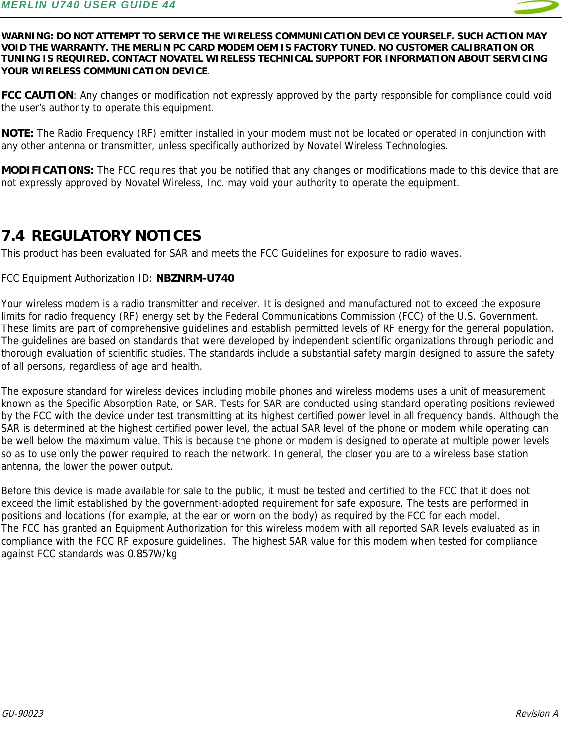 MERLIN U740 USER GUIDE 44  GU-90023            Revision A   WARNING: DO NOT ATTEMPT TO SERVICE THE WIRELESS COMMUNICATION DEVICE YOURSELF. SUCH ACTION MAY VOID THE WARRANTY. THE MERLIN PC CARD MODEM OEM IS FACTORY TUNED. NO CUSTOMER CALIBRATION OR TUNING IS REQUIRED. CONTACT NOVATEL WIRELESS TECHNICAL SUPPORT FOR INFORMATION ABOUT SERVICING YOUR WIRELESS COMMUNICATION DEVICE.  FCC CAUTION: Any changes or modification not expressly approved by the party responsible for compliance could void the user’s authority to operate this equipment.   NOTE: The Radio Frequency (RF) emitter installed in your modem must not be located or operated in conjunction with any other antenna or transmitter, unless specifically authorized by Novatel Wireless Technologies.   MODIFICATIONS: The FCC requires that you be notified that any changes or modifications made to this device that are not expressly approved by Novatel Wireless, Inc. may void your authority to operate the equipment.   7.4 REGULATORY NOTICES This product has been evaluated for SAR and meets the FCC Guidelines for exposure to radio waves.  FCC Equipment Authorization ID: NBZNRM-U740  Your wireless modem is a radio transmitter and receiver. It is designed and manufactured not to exceed the exposure limits for radio frequency (RF) energy set by the Federal Communications Commission (FCC) of the U.S. Government. These limits are part of comprehensive guidelines and establish permitted levels of RF energy for the general population. The guidelines are based on standards that were developed by independent scientific organizations through periodic and thorough evaluation of scientific studies. The standards include a substantial safety margin designed to assure the safety of all persons, regardless of age and health.  The exposure standard for wireless devices including mobile phones and wireless modems uses a unit of measurement known as the Specific Absorption Rate, or SAR. Tests for SAR are conducted using standard operating positions reviewed by the FCC with the device under test transmitting at its highest certified power level in all frequency bands. Although the SAR is determined at the highest certified power level, the actual SAR level of the phone or modem while operating can be well below the maximum value. This is because the phone or modem is designed to operate at multiple power levels so as to use only the power required to reach the network. In general, the closer you are to a wireless base station antenna, the lower the power output.  Before this device is made available for sale to the public, it must be tested and certified to the FCC that it does not exceed the limit established by the government-adopted requirement for safe exposure. The tests are performed in positions and locations (for example, at the ear or worn on the body) as required by the FCC for each model.  The FCC has granted an Equipment Authorization for this wireless modem with all reported SAR levels evaluated as in compliance with the FCC RF exposure guidelines.  The highest SAR value for this modem when tested for compliance against FCC standards was 0.857W/kg  