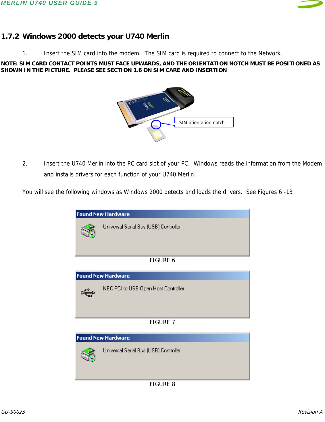 MERLIN U740 USER GUIDE 9  GU-90023            Revision A    1.7.2 Windows 2000 detects your U740 Merlin  1. Insert the SIM card into the modem.  The SIM card is required to connect to the Network. NOTE: SIM CARD CONTACT POINTS MUST FACE UPWARDS, AND THE ORIENTATION NOTCH MUST BE POSITIONED AS SHOWN IN THE PICTURE.  PLEASE SEE SECTION 1.6 ON SIM CARE AND INSERTION             2. Insert the U740 Merlin into the PC card slot of your PC.  Windows reads the information from the Modem and installs drivers for each function of your U740 Merlin.  You will see the following windows as Windows 2000 detects and loads the drivers.  See Figures 6 -13    FIGURE 6   FIGURE 7   FIGURE 8 SIM orientation notch