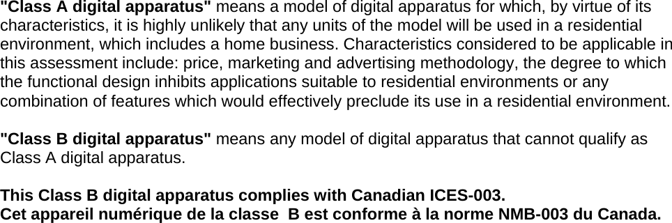 &quot;Class A digital apparatus&quot; means a model of digital apparatus for which, by virtue of its characteristics, it is highly unlikely that any units of the model will be used in a residential environment, which includes a home business. Characteristics considered to be applicable in this assessment include: price, marketing and advertising methodology, the degree to which the functional design inhibits applications suitable to residential environments or any combination of features which would effectively preclude its use in a residential environment.  &quot;Class B digital apparatus&quot; means any model of digital apparatus that cannot qualify as Class A digital apparatus.  This Class B digital apparatus complies with Canadian ICES-003. Cet appareil numérique de la classe  B est conforme à la norme NMB-003 du Canada.     