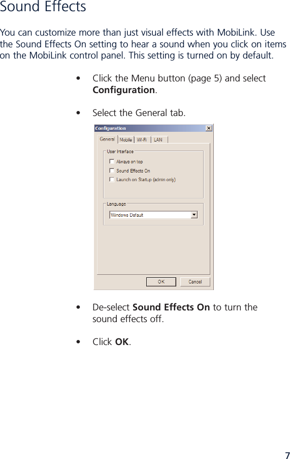 7Sound Effects You can customize more than just visual effects with MobiLink. Usethe Sound Effects On setting to hear a sound when you click on itemson the MobiLink control panel. This setting is turned on by default. • Click the Menu button (page 5) and select Configuration.• Select the General tab.• Deselect Sound Effects On to turn thesound effects off.• Click OK.