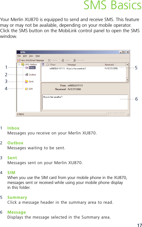 17SMS BasicsYour Merlin XU870 is equipped to send and receive SMS. This featuremay or may not be available, depending on your mobile operator.Click the SMS button on the MobiLink control panel to open the SMSwindow.1InboxMessages you receive on your Merlin XU870. 2Outbox Messages waiting to be sent. 3Sent Messages sent on your Merlin XU870. 4SIMWhen you use the SIM card from your mobile phone in the XU870, messages sent or received while using your mobile phone display in this folder. 5SummaryClick a message header in the summary area to read.6MessageDisplays the message selected in the Summary area. 123456