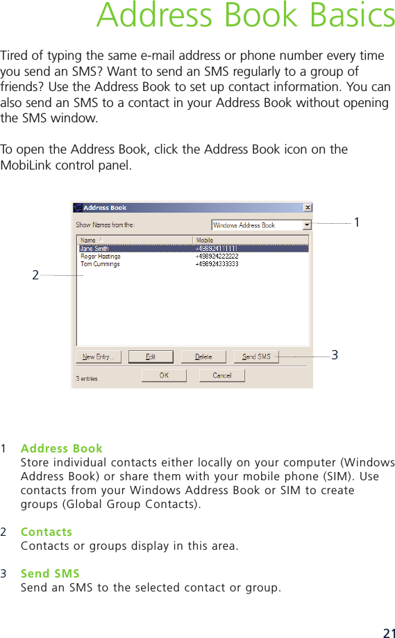 21Address Book BasicsTired of typing the same email address or phone number every timeyou send an SMS? Want to send an SMS regularly to a group offriends? Use the Address Book to set up contact information. You canalso send an SMS to a contact in your Address Book without openingthe SMS window.To open the Address Book, click the Address Book icon on theMobiLink control panel.1Address BookStore individual contacts either locally on your computer (WindowsAddress Book) or share them with your mobile phone (SIM). Use contacts from your Windows Address Book or SIM to create groups (Global Group Contacts).2Contacts Contacts or groups display in this area. 3Send SMS Send an SMS to the selected contact or group. 213