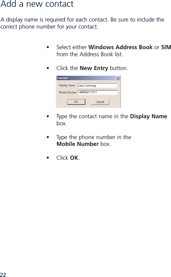 22Add a new contact A display name is required for each contact. Be sure to include thecorrect phone number for your contact. • Select either Windows Address Book or SIMfrom the Address Book list.• Click the New Entry button. • Type the contact name in the Display Namebox.• Type the phone number in the Mobile Number box.• Click OK.