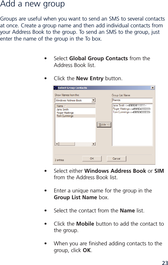 23Add a new group Groups are useful when you want to send an SMS to several contactsat once. Create a group name and then add individual contacts fromyour Address Book to the group. To send an SMS to the group, justenter the name of the group in the To box.• Select Global Group Contacts from the Address Book list.• Click the New Entry button. • Select either Windows Address Book or SIMfrom the Address Book list.• Enter a unique name for the group in the Group List Name box.• Select the contact from the Name list.• Click the Mobile button to add the contact to the group.• When you are finished adding contacts to the group, click OK.