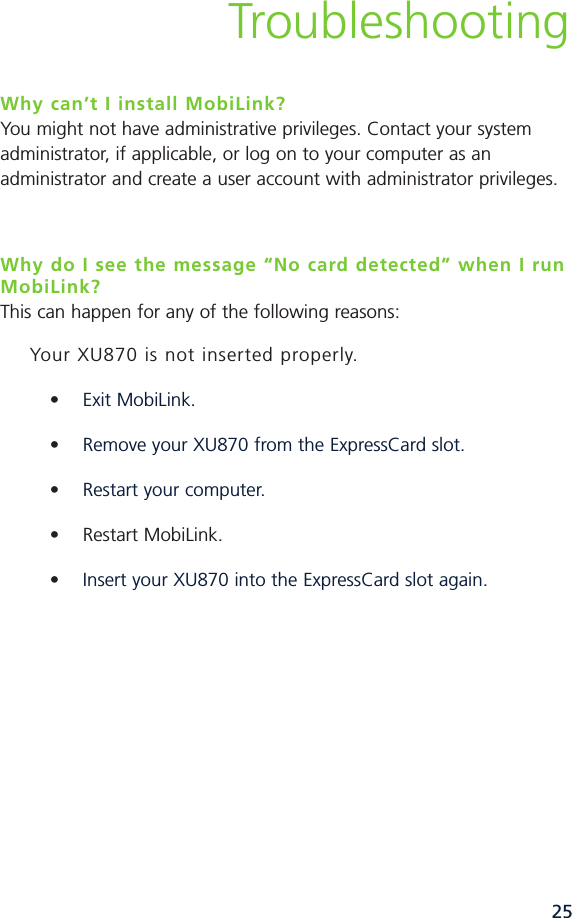 25TroubleshootingWhy can’t I install MobiLink?You might not have administrative privileges. Contact your systemadministrator, if applicable, or log on to your computer as anadministrator and create a user account with administrator privileges.Why do I see the message “No card detected” when I runMobiLink?This can happen for any of the following reasons:Your XU870 is not inserted properly.•Exit MobiLink.•Remove your XU870 from the ExpressCard slot.•Restart your computer.• Restart MobiLink.•Insert your XU870 into the ExpressCard slot again.