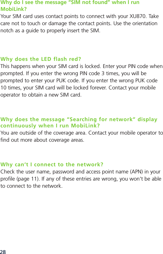 28Why do I see the message “SIM not found” when I run MobiLink?Your SIM card uses contact points to connect with your XU870. Takecare not to touch or damage the contact points. Use the orientationnotch as a guide to properly insert the SIM.Why does the LED flash red?This happens when your SIM card is locked. Enter your PIN code whenprompted. If you enter the wrong PIN code 3 times, you will beprompted to enter your PUK code. If you enter the wrong PUK code10 times, your SIM card will be locked forever. Contact your mobileoperator to obtain a new SIM card.Why does the message “Searching for network” displaycontinuously when I run MobiLink?You are outside of the coverage area. Contact your mobile operator tofind out more about coverage areas.Why can’t I connect to the network?Check the user name, password and access point name (APN) in yourprofile (page 11). If any of these entries are wrong, you won’t be ableto connect to the network. 