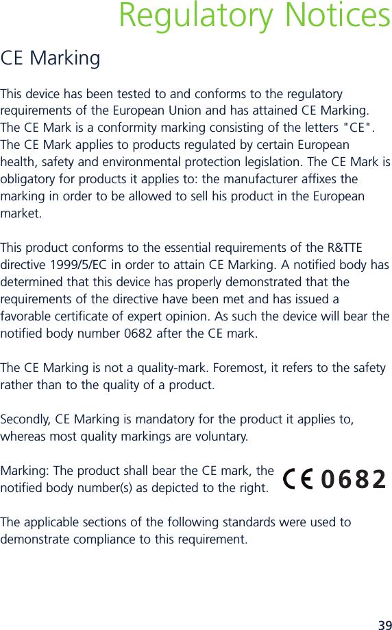 39Regulatory NoticesCE MarkingThis device has been tested to and conforms to the regulatoryrequirements of the European Union and has attained CE Marking.The CE Mark is a conformity marking consisting of the letters &quot;CE&quot;.The CE Mark applies to products regulated by certain Europeanhealth, safety and environmental protection legislation. The CE Mark isobligatory for products it applies to: the manufacturer affixes themarking in order to be allowed to sell his product in the Europeanmarket.This product conforms to the essential requirements of the R&amp;TTEdirective 1999/5/EC in order to attain CE Marking. A notified body hasdetermined that this device has properly demonstrated that therequirements of the directive have been met and has issued afavorable certificate of expert opinion. As such the device will bear thenotified body number 0682 after the CE mark.The CE Marking is not a qualitymark. Foremost, it refers to the safetyrather than to the quality of a product.Secondly, CE Marking is mandatory for the product it applies to,whereas most quality markings are voluntary.Marking: The product shall bear the CE mark, thenotified body number(s) as depicted to the right.The applicable sections of the following standards were used todemonstrate compliance to this requirement.   0682
