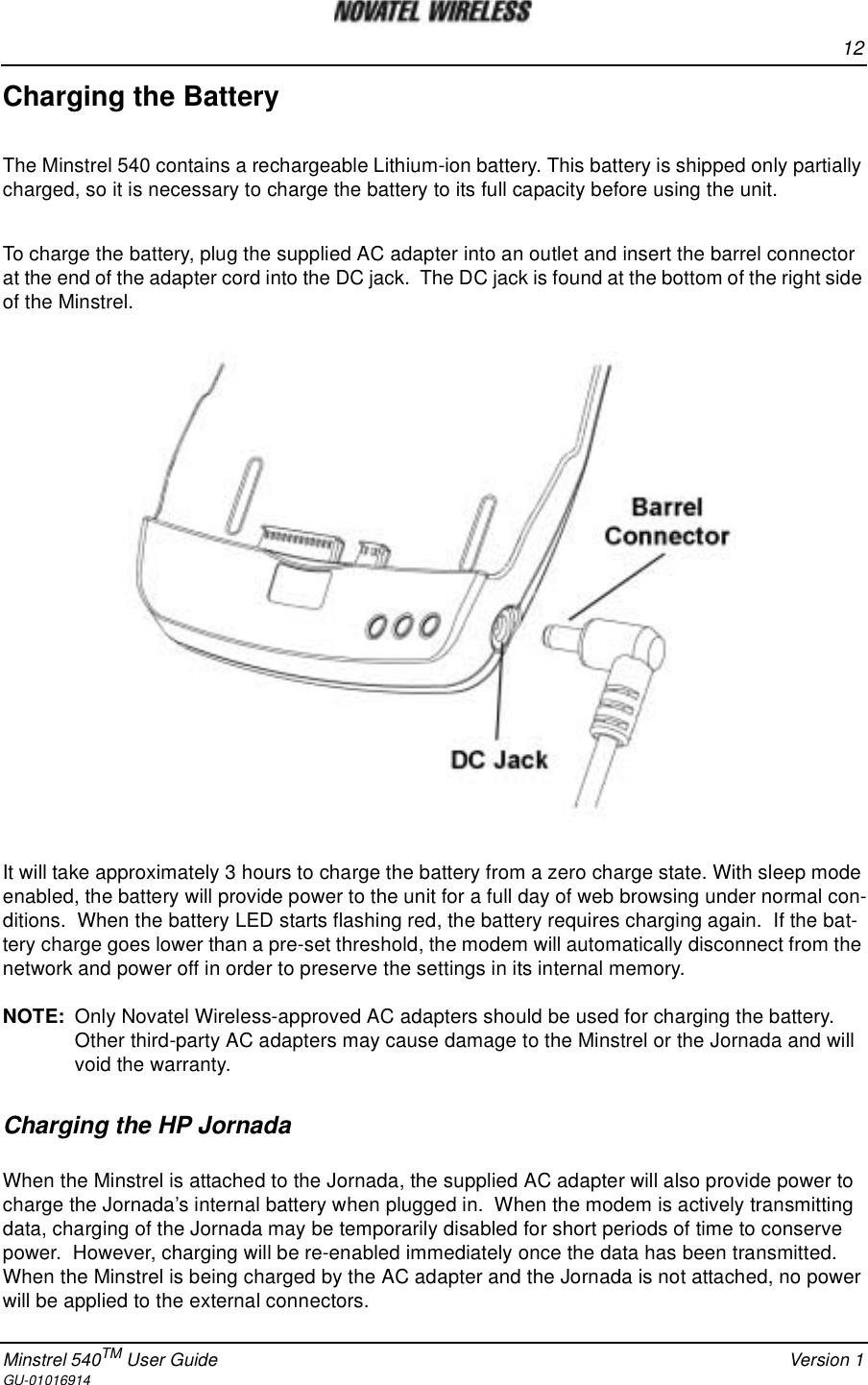 12Minstrel 540TM User Guide Version 1GU-01016914Charging the BatteryThe Minstrel 540 contains a rechargeable Lithium-ion battery. This battery is shipped only partiallycharged, so it is necessary to charge the battery to its full capacity before using the unit.To charge the battery, plug the supplied AC adapter into an outlet and insert the barrel connectorat the end of the adapter cord into the DC jack. The DC jack is found at the bottom of the right sideof the Minstrel.It will take approximately 3 hours to charge the battery from a zero charge state. With sleep modeenabled, the battery will provide power to the unit for a full day of web browsing under normal con-ditions. When the battery LED starts flashing red, the battery requires charging again. If the bat-tery charge goes lower than a pre-set threshold, the modem will automatically disconnect from thenetwork and power off in order to preserve the settings in its internal memory.NOTE: Only Novatel Wireless-approved AC adapters should be used for charging the battery.Other third-party AC adapters may cause damage to the Minstrel or the Jornada and willvoid the warranty.Charging the HP JornadaWhen the Minstrel is attached to the Jornada, the supplied AC adapter will also provide power tocharge the Jornada’s internal battery when plugged in. When the modem is actively transmittingdata, charging of the Jornada may be temporarily disabled for short periods of time to conservepower. However, charging will be re-enabled immediately once the data has been transmitted.When the Minstrel is being charged by the AC adapter and the Jornada is not attached, no powerwill be applied to the external connectors.