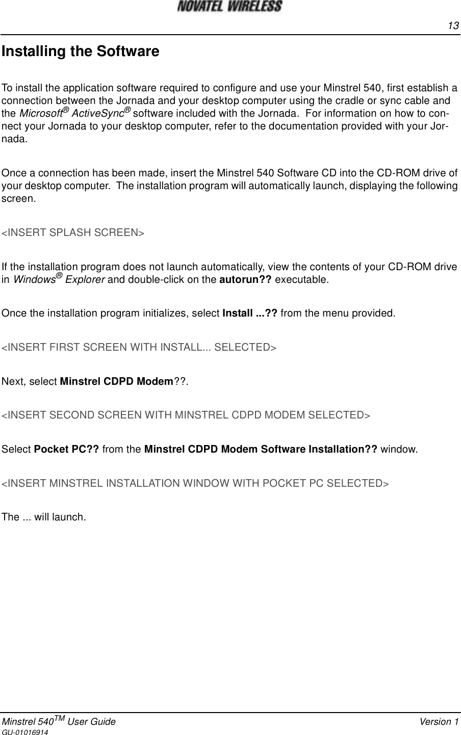 13Minstrel 540TM User Guide Version 1GU-01016914Installing the SoftwareTo install the application software required to configure and use your Minstrel 540, first establish aconnection between the Jornada and your desktop computer using the cradle or sync cable andthe Microsoft®ActiveSync®software included with the Jornada. For information on how to con-nect your Jornada to your desktop computer, refer to the documentation provided with your Jor-nada.Once a connection has been made, insert the Minstrel 540 Software CD into the CD-ROM drive ofyour desktop computer. The installation program will automatically launch, displaying the followingscreen.&lt;INSERT SPLASH SCREEN&gt;If the installation program does not launch automatically, view the contents of your CD-ROM drivein Windows®Explorer and double-click on the autorun?? executable.Once the installation program initializes, select Install ...?? from the menu provided.&lt;INSERT FIRST SCREEN WITH INSTALL... SELECTED&gt;Next, select Minstrel CDPD Modem??.&lt;INSERT SECOND SCREEN WITH MINSTREL CDPD MODEM SELECTED&gt;Select Pocket PC?? from the Minstrel CDPD Modem Software Installation?? window.&lt;INSERT MINSTREL INSTALLATION WINDOW WITH POCKET PC SELECTED&gt;The ... will launch.