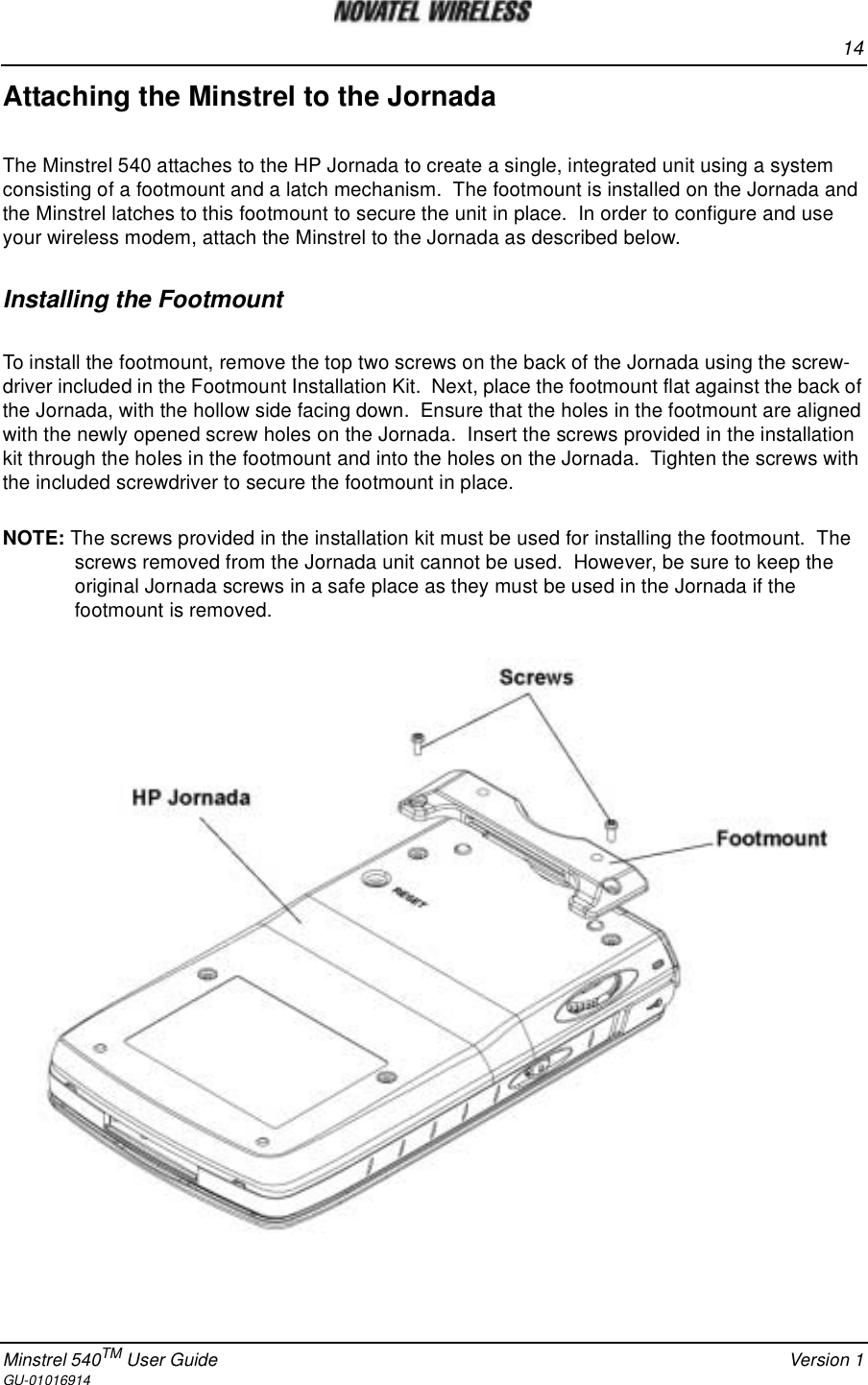 14Minstrel 540TM User Guide Version 1GU-01016914Attaching the Minstrel to the JornadaThe Minstrel 540 attaches to the HP Jornada to create a single, integrated unit using a systemconsisting of a footmount and a latch mechanism. The footmount is installed on the Jornada andthe Minstrel latches to this footmount to secure the unit in place. In order to configure and useyour wireless modem, attach the Minstrel to the Jornada as described below.Installing the FootmountTo install the footmount, remove the top two screws on the back of the Jornada using the screw-driver included in the Footmount Installation Kit. Next, place the footmount flat against the back ofthe Jornada, with the hollow side facing down. Ensure that the holes in the footmount are alignedwith the newly opened screw holes on the Jornada. Insert the screws provided in the installationkit through the holes in the footmount and into the holes on the Jornada. Tighten the screws withthe included screwdriver to secure the footmount in place.NOTE: The screws provided in the installation kit must be used for installing the footmount. Thescrews removed from the Jornada unit cannot be used. However, be sure to keep theoriginal Jornada screws in a safe place as they must be used in the Jornada if thefootmount is removed.