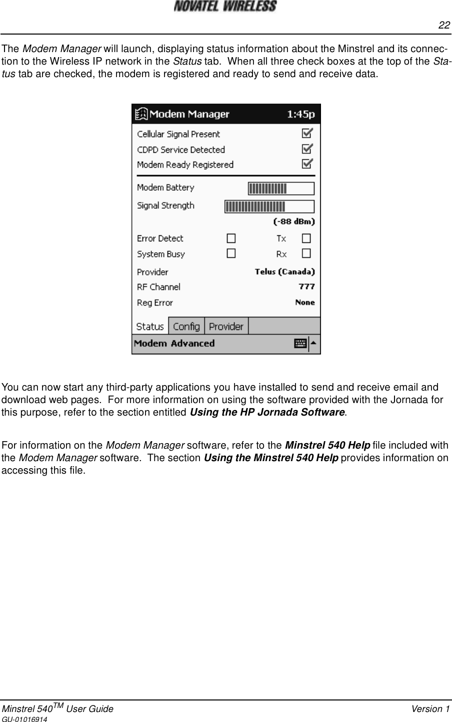 22Minstrel 540TM User Guide Version 1GU-01016914The Modem Manager will launch, displaying status information about the Minstrel and its connec-tion to the Wireless IP network in the Status tab. When all three check boxes at the top of the Sta-tus tab are checked, the modem is registered and ready to send and receive data.You can now start any third-party applications you have installed to send and receive email anddownload web pages. For more information on using the software provided with the Jornada forthis purpose, refer to the section entitled Using the HP Jornada Software.For information on the Modem Manager software, refer to the Minstrel 540 Help file included withthe Modem Manager software. The section Using the Minstrel 540 Help provides information onaccessing this file.