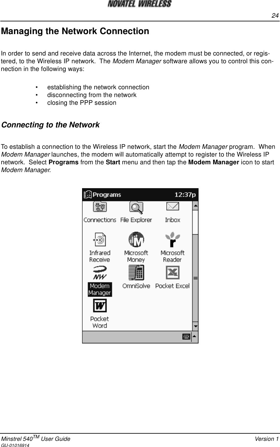 24Minstrel 540TM User Guide Version 1GU-01016914Managing the Network ConnectionIn order to send and receive data across the Internet, the modem must be connected, or regis-tered, to the Wireless IP network. The Modem Manager software allows you to control this con-nection in the following ways:• establishing the network connection• disconnecting from the network• closing the PPP sessionConnectingtotheNetworkTo establish a connection to the Wireless IP network, start the Modem Manager program. WhenModem Manager launches, the modem will automatically attempt to register to the Wireless IPnetwork. Select Programs from the Start menu and then tap the Modem Manager icon to startModem Manager.