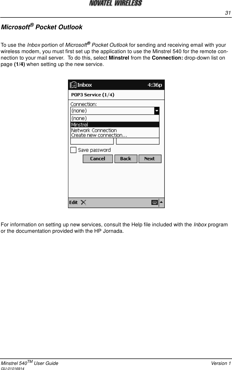 31Minstrel 540TM User Guide Version 1GU-01016914Microsoft®Pocket OutlookTo use the Inbox portion of Microsoft®Pocket Outlook for sending and receiving email with yourwireless modem, you must first set up the application to use the Minstrel 540 for the remote con-nection to your mail server. To do this, select Minstrel from the Connection: drop-down list onpage (1/4) when setting up the new service.For information on setting up new services, consult the Help file included with the Inbox programor the documentation provided with the HP Jornada.