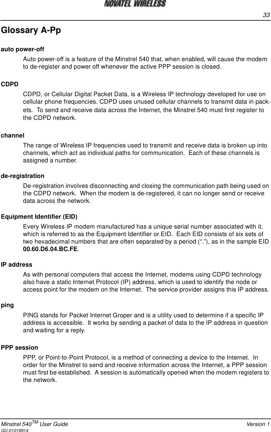 33Minstrel 540TM User Guide Version 1GU-01016914Glossary A-Ppauto power-offAuto power-off is a feature of the Minstrel 540 that, when enabled, will cause the modemto de-register and power off whenever the active PPP session is closed.CDPDCDPD, or Cellular Digital Packet Data, is a Wireless IP technology developed for use oncellular phone frequencies. CDPD uses unused cellular channels to transmit data in pack-ets. To send and receive data across the Internet, the Minstrel 540 must first register tothe CDPD network.channelThe range of Wireless IP frequencies used to transmit and receive data is broken up intochannels, which act as individual paths for communication. Each of these channels isassigned a number.de-registrationDe-registration involves disconnecting and closing the communication path being used onthe CDPD network. When the modem is de-registered, it can no longer send or receivedata across the network.Equipment Identifier (EID)Every Wireless IP modem manufactured has a unique serial number associated with it,which is referred to as the Equipment Identifier or EID. Each EID consists of six sets oftwo hexadecimal numbers that are often separated by a period (“.”), as in the sample EID00.60.D6.04.BC.FE.IP addressAs with personal computers that access the Internet, modems using CDPD technologyalso have a static Internet Protocol (IP) address, which is used to identify the node oraccess point for the modem on the Internet. The service provider assigns this IP address.pingPING stands for Packet Internet Groper and is a utility used to determine if a specific IPaddress is accessible. It works by sending a packet of data to the IP address in questionand waiting for a reply.PPP sessionPPP, or Point-to-Point Protocol, is a method of connecting a device to the Internet. Inorder for the Minstrel to send and receive information across the Internet, a PPP sessionmust first be established. A session is automatically opened when the modem registers tothe network.