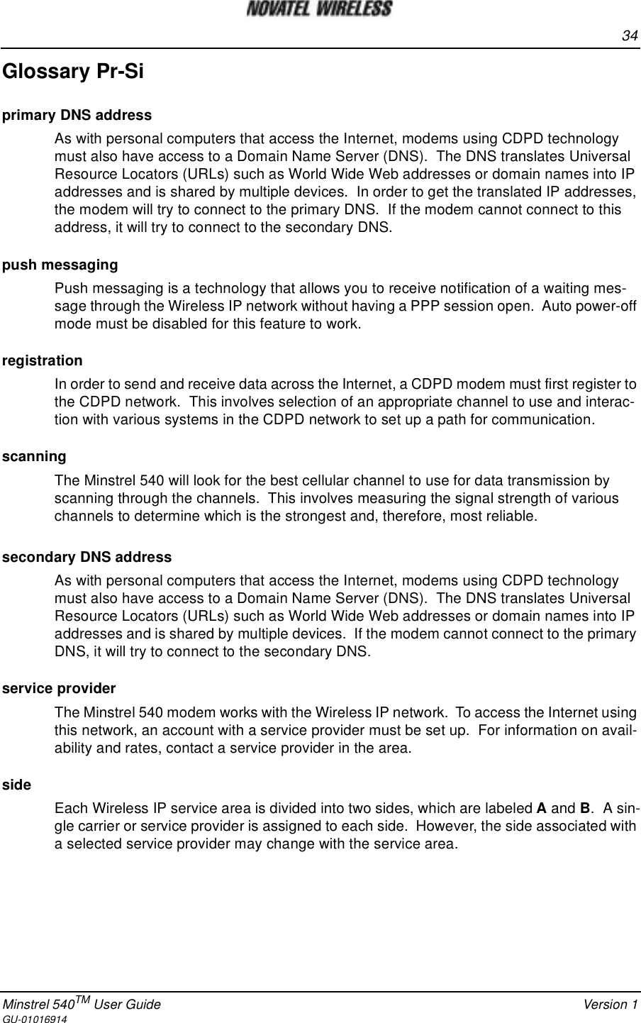 34Minstrel 540TM User Guide Version 1GU-01016914Glossary Pr-Siprimary DNS addressAs with personal computers that access the Internet, modems using CDPD technologymust also have access to a Domain Name Server (DNS). The DNS translates UniversalResource Locators (URLs) such as World Wide Web addresses or domain names into IPaddresses and is shared by multiple devices. In order to get the translated IP addresses,the modem will try to connect to the primary DNS. If the modem cannot connect to thisaddress, it will try to connect to the secondary DNS.push messagingPush messaging is a technology that allows you to receive notification of a waiting mes-sage through the Wireless IP network without having a PPP session open. Auto power-offmode must be disabled for this feature to work.registrationIn order to send and receive data across the Internet, a CDPD modem must first register tothe CDPD network. This involves selection of an appropriate channel to use and interac-tion with various systems in the CDPD network to set up a path for communication.scanningThe Minstrel 540 will look for the best cellular channel to use for data transmission byscanning through the channels. This involves measuring the signal strength of variouschannels to determine which is the strongest and, therefore, most reliable.secondary DNS addressAs with personal computers that access the Internet, modems using CDPD technologymust also have access to a Domain Name Server (DNS). The DNS translates UniversalResource Locators (URLs) such as World Wide Web addresses or domain names into IPaddresses and is shared by multiple devices. If the modem cannot connect to the primaryDNS, it will try to connect to the secondary DNS.service providerThe Minstrel 540 modem works with the Wireless IP network. To access the Internet usingthis network, an account with a service provider must be set up. For information on avail-ability and rates, contact a service provider in the area.sideEach Wireless IP service area is divided into two sides, which are labeled Aand B.Asin-gle carrier or service provider is assigned to each side. However, the side associated witha selected service provider may change with the service area.