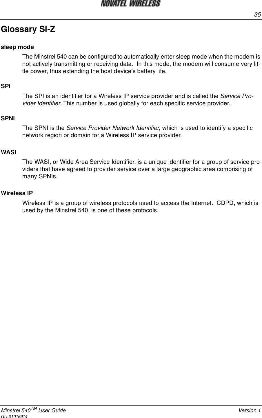 35Minstrel 540TM User Guide Version 1GU-01016914Glossary Sl-Zsleep modeThe Minstrel 540 can be configured to automatically enter sleep mode when the modem isnot actively transmitting or receiving data. In this mode, the modem will consume very lit-tle power, thus extending the host device&apos;s battery life.SPIThe SPI is an identifier for a Wireless IP service provider and is called the Service Pro-vider Identifier. This number is used globally for each specific service provider.SPNIThe SPNI is the Service Provider Network Identifier, which is used to identify a specificnetwork region or domain for a Wireless IP service provider.WASIThe WASI, or Wide Area Service Identifier, is a unique identifier for a group of service pro-viders that have agreed to provider service over a large geographic area comprising ofmany SPNIs.Wireless IPWireless IP is a group of wireless protocols used to access the Internet. CDPD, which isused by the Minstrel 540, is one of these protocols.