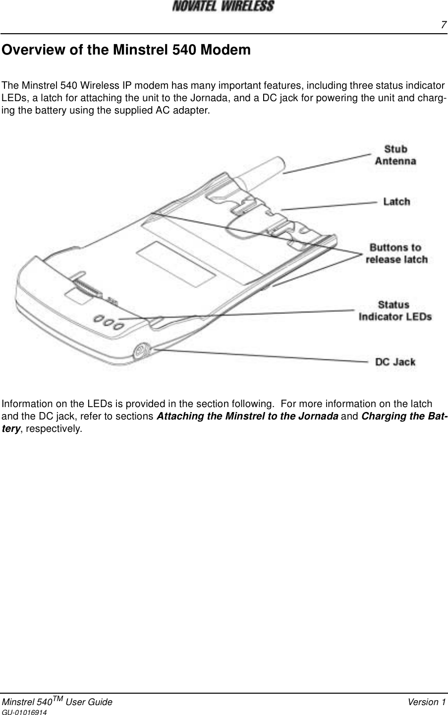 7Minstrel 540TM User Guide Version 1GU-01016914Overview of the Minstrel 540 ModemThe Minstrel 540 Wireless IP modem has many important features, including three status indicatorLEDs, a latch for attaching the unit to the Jornada, and a DC jack for powering the unit and charg-ing the battery using the supplied AC adapter.Information on the LEDs is provided in the section following. For more information on the latchand the DC jack, refer to sections Attaching the Minstrel to the Jornada and Charging the Bat-tery, respectively.