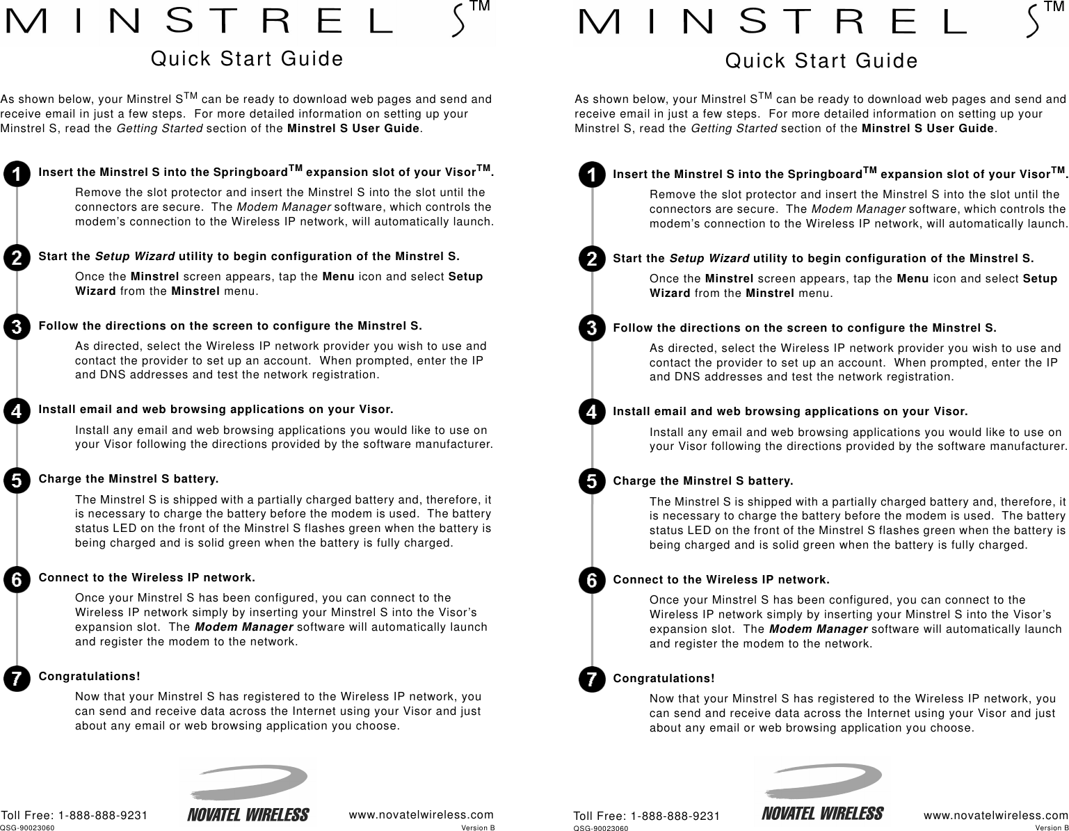 www.novatelwireless.comToll Free: 1-888-888-9231As shown below, your Minstrel STM can be ready to download web pages and send and receive email in just a few steps.  For more detailed information on setting up your Minstrel S, read the Getting Started section of the Minstrel S User Guide.Insert the Minstrel S into the SpringboardTM expansion slot of your VisorTM.Remove the slot protector and insert the Minstrel S into the slot until the connectors are secure.  The Modem Manager software, which controls the modem’s connection to the Wireless IP network, will automatically launch.Start the Setup Wizard utility to begin configuration of the Minstrel S.Once the Minstrel screen appears, tap the Menu icon and select Setup Wizard from the Minstrel menu. Follow the directions on the screen to configure the Minstrel S.As directed, select the Wireless IP network provider you wish to use and contact the provider to set up an account.  When prompted, enter the IP and DNS addresses and test the network registration.Install email and web browsing applications on your Visor.Install any email and web browsing applications you would like to use on your Visor following the directions provided by the software manufacturer.Charge the Minstrel S battery.The Minstrel S is shipped with a partially charged battery and, therefore, it is necessary to charge the battery before the modem is used.  The battery status LED on the front of the Minstrel S flashes green when the battery is being charged and is solid green when the battery is fully charged.  Connect to the Wireless IP network.Once your Minstrel S has been configured, you can connect to the Wireless IP network simply by inserting your Minstrel S into the Visor’s expansion slot.  The Modem Manager software will automatically launch and register the modem to the network.  Congratulations!Now that your Minstrel S has registered to the Wireless IP network, you can send and receive data across the Internet using your Visor and just about any email or web browsing application you choose.  Quick Start GuideAs shown below, your Minstrel STM can be ready to download web pages and send and receive email in just a few steps.  For more detailed information on setting up your Minstrel S, read the Getting Started section of the Minstrel S User Guide.Insert the Minstrel S into the SpringboardTM expansion slot of your VisorTM.Remove the slot protector and insert the Minstrel S into the slot until the connectors are secure.  The Modem Manager software, which controls the modem’s connection to the Wireless IP network, will automatically launch.Start the Setup Wizard utility to begin configuration of the Minstrel S.Once the Minstrel screen appears, tap the Menu icon and select Setup Wizard from the Minstrel menu. Follow the directions on the screen to configure the Minstrel S.As directed, select the Wireless IP network provider you wish to use and contact the provider to set up an account.  When prompted, enter the IP and DNS addresses and test the network registration.Install email and web browsing applications on your Visor.Install any email and web browsing applications you would like to use on your Visor following the directions provided by the software manufacturer.Charge the Minstrel S battery.The Minstrel S is shipped with a partially charged battery and, therefore, it is necessary to charge the battery before the modem is used.  The battery status LED on the front of the Minstrel S flashes green when the battery is being charged and is solid green when the battery is fully charged.  Connect to the Wireless IP network.Once your Minstrel S has been configured, you can connect to the Wireless IP network simply by inserting your Minstrel S into the Visor’s expansion slot.  The Modem Manager software will automatically launch and register the modem to the network.  Congratulations!Now that your Minstrel S has registered to the Wireless IP network, you can send and receive data across the Internet using your Visor and just about any email or web browsing application you choose.  Quick Start Guidewww.novatelwireless.comToll Free: 1-888-888-9231QSG-90023060 Version BVersion BQSG-90023060