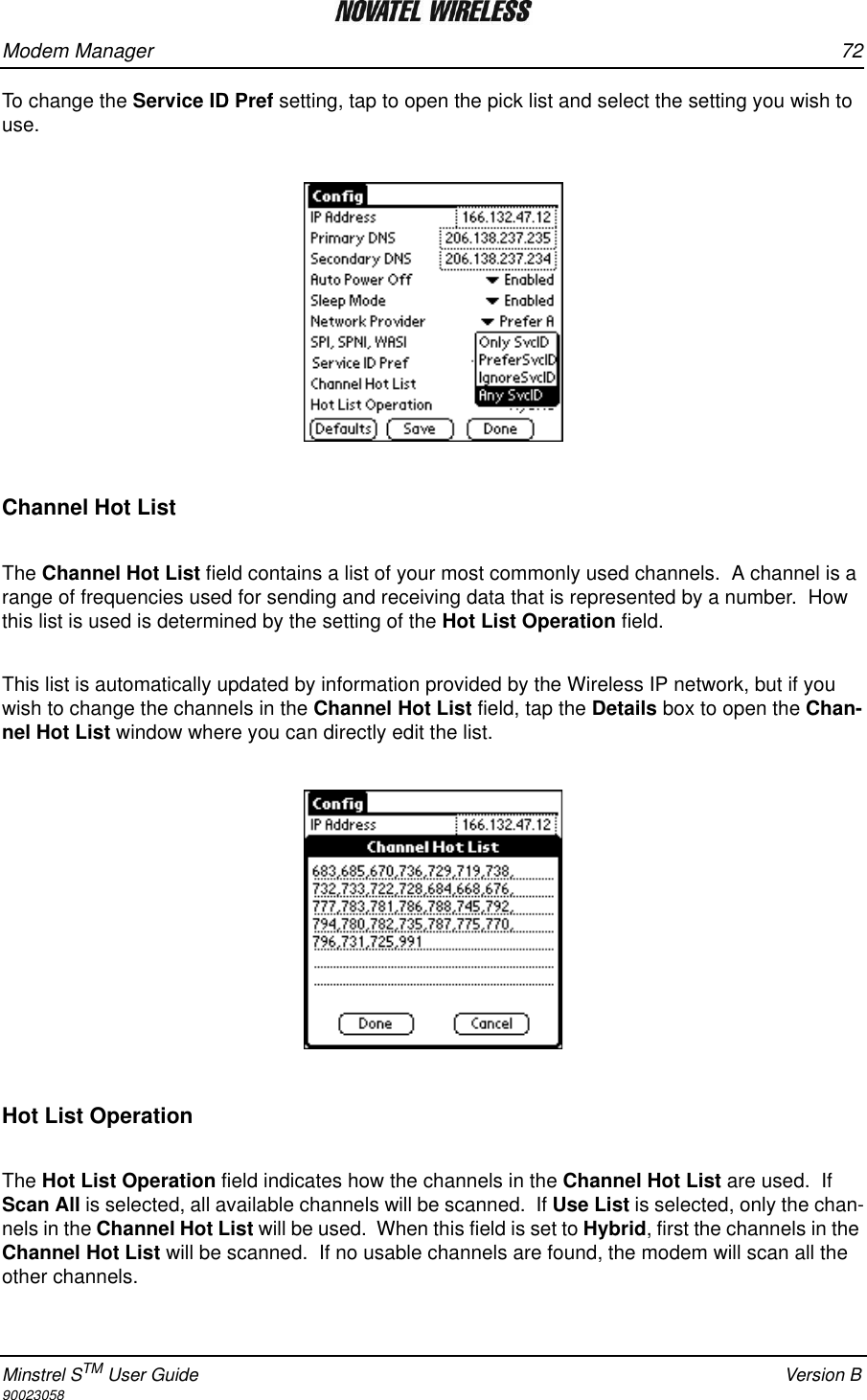 Modem Manager 72Minstrel STM User Guide Version B90023058To change the Service ID Pref setting, tap to open the pick list and select the setting you wish to use. Channel Hot ListThe Channel Hot List field contains a list of your most commonly used channels.  A channel is a range of frequencies used for sending and receiving data that is represented by a number.  How this list is used is determined by the setting of the Hot List Operation field.This list is automatically updated by information provided by the Wireless IP network, but if you wish to change the channels in the Channel Hot List field, tap the Details box to open the Chan-nel Hot List window where you can directly edit the list.Hot List OperationThe Hot List Operation field indicates how the channels in the Channel Hot List are used.  If Scan All is selected, all available channels will be scanned.  If Use List is selected, only the chan-nels in the Channel Hot List will be used.  When this field is set to Hybrid, first the channels in the Channel Hot List will be scanned.  If no usable channels are found, the modem will scan all the other channels.
