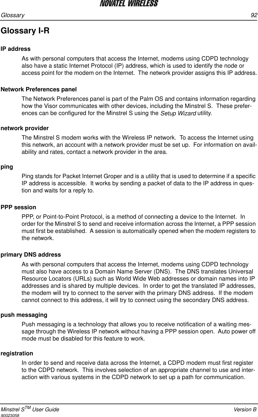 Glossary 92Minstrel STM User Guide Version B90023058Glossary I-RIP addressAs with personal computers that access the Internet, modems using CDPD technology also have a static Internet Protocol (IP) address, which is used to identify the node or access point for the modem on the Internet.  The network provider assigns this IP address. Network Preferences panelThe Network Preferences panel is part of the Palm OS and contains information regarding how the Visor communicates with other devices, including the Minstrel S.  These prefer-ences can be configured for the Minstrel S using the Setup Wizard utility.network providerThe Minstrel S modem works with the Wireless IP network.  To access the Internet using this network, an account with a network provider must be set up.  For information on avail-ability and rates, contact a network provider in the area. pingPing stands for Packet Internet Groper and is a utility that is used to determine if a specific IP address is accessible.  It works by sending a packet of data to the IP address in ques-tion and waits for a reply to.PPP sessionPPP, or Point-to-Point Protocol, is a method of connecting a device to the Internet.  In order for the Minstrel S to send and receive information across the Internet, a PPP session must first be established.  A session is automatically opened when the modem registers to the network.primary DNS addressAs with personal computers that access the Internet, modems using CDPD technology must also have access to a Domain Name Server (DNS).  The DNS translates Universal Resource Locators (URLs) such as World Wide Web addresses or domain names into IP addresses and is shared by multiple devices.  In order to get the translated IP addresses, the modem will try to connect to the server with the primary DNS address.  If the modem cannot connect to this address, it will try to connect using the secondary DNS address.push messagingPush messaging is a technology that allows you to receive notification of a waiting mes-sage through the Wireless IP network without having a PPP session open.  Auto power off mode must be disabled for this feature to work.registrationIn order to send and receive data across the Internet, a CDPD modem must first register to the CDPD network.  This involves selection of an appropriate channel to use and inter-action with various systems in the CDPD network to set up a path for communication.