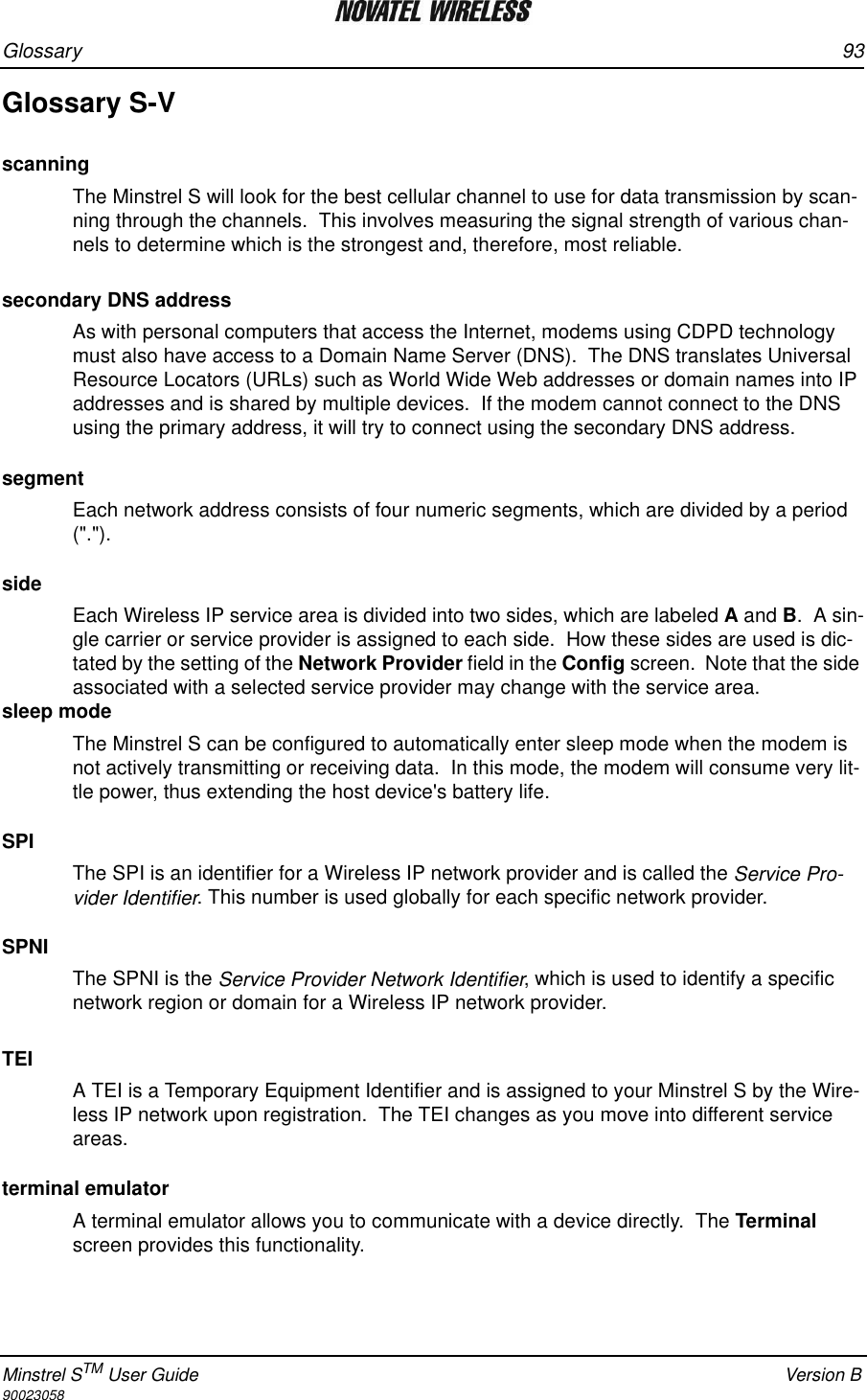 Glossary 93Minstrel STM User Guide Version B90023058Glossary S-VscanningThe Minstrel S will look for the best cellular channel to use for data transmission by scan-ning through the channels.  This involves measuring the signal strength of various chan-nels to determine which is the strongest and, therefore, most reliable.   secondary DNS addressAs with personal computers that access the Internet, modems using CDPD technology must also have access to a Domain Name Server (DNS).  The DNS translates Universal Resource Locators (URLs) such as World Wide Web addresses or domain names into IP addresses and is shared by multiple devices.  If the modem cannot connect to the DNS using the primary address, it will try to connect using the secondary DNS address.segmentEach network address consists of four numeric segments, which are divided by a period (&quot;.&quot;).  sideEach Wireless IP service area is divided into two sides, which are labeled A and B.  A sin-gle carrier or service provider is assigned to each side.  How these sides are used is dic-tated by the setting of the Network Provider field in the Config screen.  Note that the side associated with a selected service provider may change with the service area.  sleep modeThe Minstrel S can be configured to automatically enter sleep mode when the modem is not actively transmitting or receiving data.  In this mode, the modem will consume very lit-tle power, thus extending the host device&apos;s battery life.SPIThe SPI is an identifier for a Wireless IP network provider and is called the Service Pro-vider Identifier. This number is used globally for each specific network provider. SPNIThe SPNI is the Service Provider Network Identifier, which is used to identify a specific network region or domain for a Wireless IP network provider.TEIA TEI is a Temporary Equipment Identifier and is assigned to your Minstrel S by the Wire-less IP network upon registration.  The TEI changes as you move into different service areas.terminal emulatorA terminal emulator allows you to communicate with a device directly.  The Terminal screen provides this functionality.