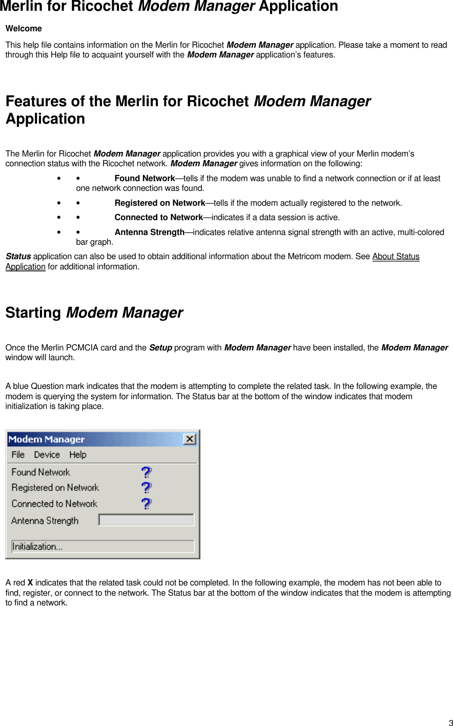 3Merlin for Ricochet Modem Manager ApplicationWelcomeThis help file contains information on the Merlin for Ricochet Modem Manager application. Please take a moment to readthrough this Help file to acquaint yourself with the Modem Manager application’s features.Features of the Merlin for Ricochet Modem ManagerApplicationThe Merlin for Ricochet Modem Manager application provides you with a graphical view of your Merlin modem’sconnection status with the Ricochet network. Modem Manager gives information on the following:• •Found Network—tells if the modem was unable to find a network connection or if at leastone network connection was found.• •Registered on Network—tells if the modem actually registered to the network.• •Connected to Network—indicates if a data session is active.• •Antenna Strength—indicates relative antenna signal strength with an active, multi-coloredbar graph.Status application can also be used to obtain additional information about the Metricom modem. See About StatusApplication for additional information.Starting Modem ManagerOnce the Merlin PCMCIA card and the Setup program with Modem Manager have been installed, the Modem Managerwindow will launch.A blue Question mark indicates that the modem is attempting to complete the related task. In the following example, themodem is querying the system for information. The Status bar at the bottom of the window indicates that modeminitialization is taking place.A red X indicates that the related task could not be completed. In the following example, the modem has not been able tofind, register, or connect to the network. The Status bar at the bottom of the window indicates that the modem is attemptingto find a network.