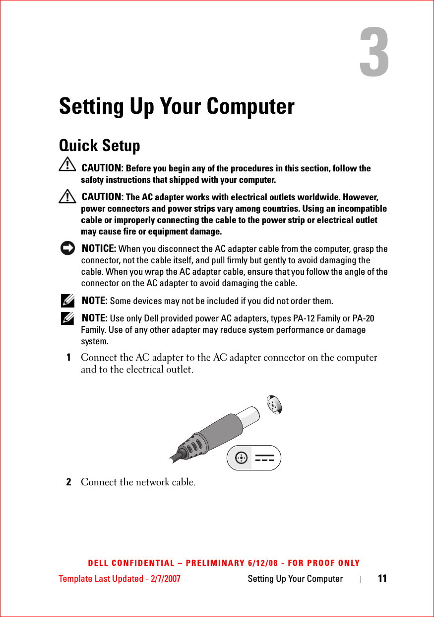 Template Last Updated - 2/7/2007 Setting Up Your Computer 11DELL CONFIDENTIAL – PRELIMINARY 6/12/08 - FOR PROOF ONLYSetting Up Your ComputerQuick Setup  CAUTION: Before you begin any of the procedures in this section, follow the safety instructions that shipped with your computer. CAUTION: The AC adapter works with electrical outlets worldwide. However, power connectors and power strips vary among countries. Using an incompatible cable or improperly connecting the cable to the power strip or electrical outlet may cause fire or equipment damage. NOTICE: When you disconnect the AC adapter cable from the computer, grasp the connector, not the cable itself, and pull firmly but gently to avoid damaging the cable. When you wrap the AC adapter cable, ensure that you follow the angle of the connector on the AC adapter to avoid damaging the cable. NOTE: Some devices may not be included if you did not order them. NOTE: Use only Dell provided power AC adapters, types PA-12 Family or PA-20 Family. Use of any other adapter may reduce system performance or damage system.1Connect the AC adapter to the AC adapter connector on the computer and to the electrical outlet. 2Connect the network cable. 