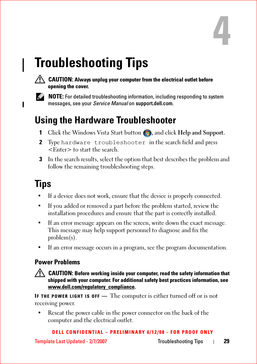 Template Last Updated - 2/7/2007 Troubleshooting Tips 29DELL CONFIDENTIAL – PRELIMINARY 6/12/08 - FOR PROOF ONLYTroubleshooting Tips CAUTION: Always unplug your computer from the electrical outlet before opening the cover. NOTE: For detailed troubleshooting information, including responding to system messages, see your Service Manual on support.dell.com.Using the Hardware Troubleshooter1Click the Windows Vista Start button , and click Help and Support.2Ty p e  hardware troubleshooter in the search field and press &lt;Enter&gt; to start the search.3In the search results, select the option that best describes the problem and follow the remaining troubleshooting steps.Tips• If a device does not work, ensure that the device is properly connected.• If you added or removed a part before the problem started, review the installation procedures and ensure that the part is correctly installed.• If an error message appears on the screen, write down the exact message. This message may help support personnel to diagnose and fix the problem(s).• If an error message occurs in a program, see the program documentation.Power Problems CAUTION: Before working inside your computer, read the safety information that shipped with your computer. For additional safety best practices information, see www.dell.com/regulatory_compliance.IF THE POWER LIGHT IS OFF —The computer is either turned off or is not receiving power.• Reseat the power cable in the power connector on the back of the computer and the electrical outlet.