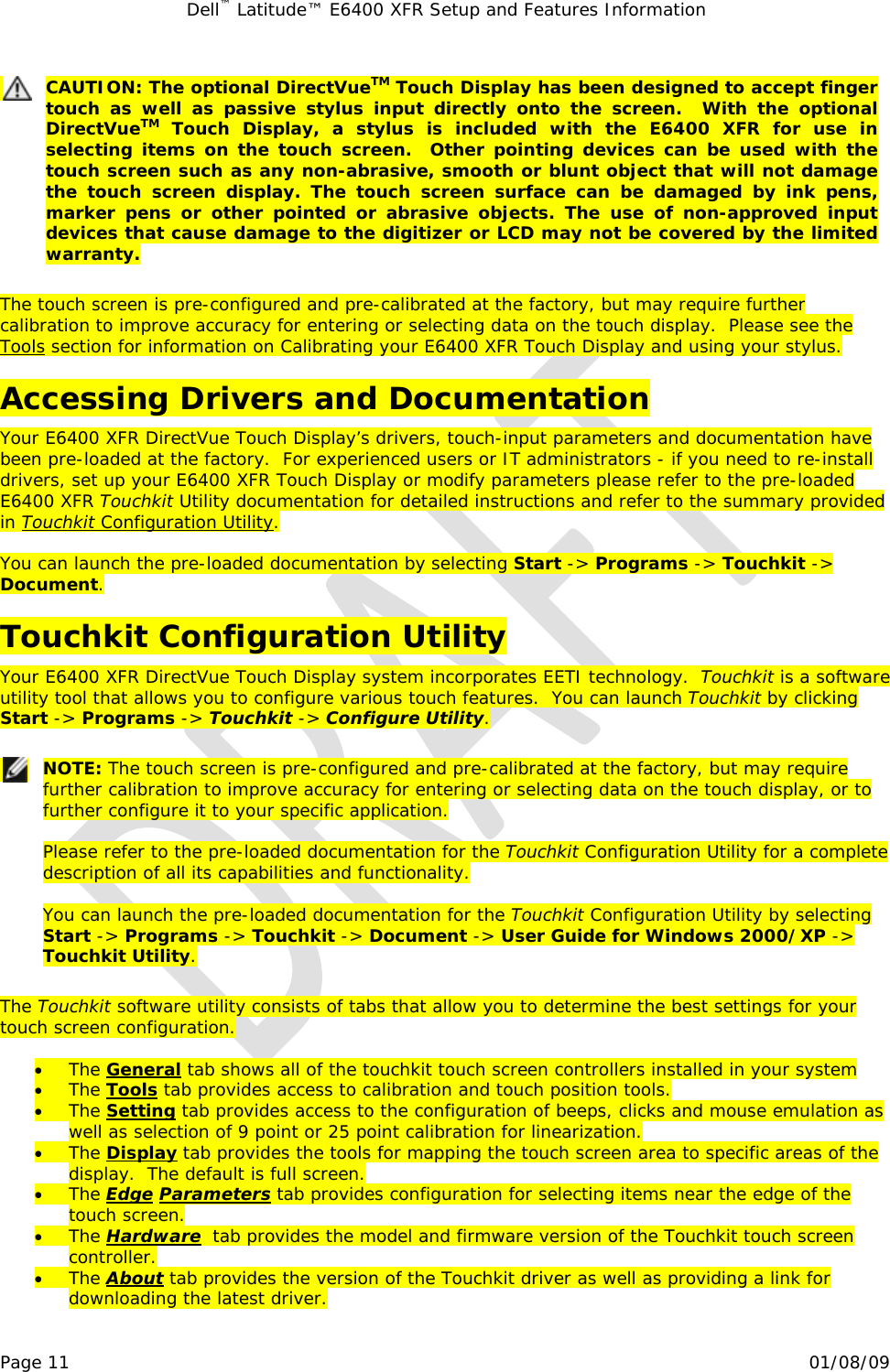 Dell™ Latitude™ E6400 XFR Setup and Features Information   Page 11                                                                                                01/08/09  CAUTION: The optional DirectVueTM Touch Display has been designed to accept finger touch as well as passive stylus input directly onto the screen.  With the optional DirectVueTM Touch Display, a stylus is included with the E6400 XFR for use in selecting items on the touch screen.  Other pointing devices can be used with the touch screen such as any non-abrasive, smooth or blunt object that will not damage the touch screen display. The touch screen surface can be damaged by ink pens, marker pens or other pointed or abrasive objects. The use of non-approved input devices that cause damage to the digitizer or LCD may not be covered by the limited warranty.  The touch screen is pre-configured and pre-calibrated at the factory, but may require further calibration to improve accuracy for entering or selecting data on the touch display.  Please see the 3Tools section for information on Calibrating your E6400 XFR Touch Display and using your stylus. Accessing Drivers and Documentation Your E6400 XFR DirectVue Touch Display’s drivers, touch-input parameters and documentation have been pre-loaded at the factory.  For experienced users or IT administrators - if you need to re-install drivers, set up your E6400 XFR Touch Display or modify parameters please refer to the pre-loaded E6400 XFR Touchkit Utility documentation for detailed instructions and refer to the summary provided in 4Touchkit Configuration Utility.  You can launch the pre-loaded documentation by selecting Start -&gt; Programs -&gt; Touchkit -&gt; Document. Touchkit Configuration Utility Your E6400 XFR DirectVue Touch Display system incorporates EETI technology.  Touchkit is a software utility tool that allows you to configure various touch features.  You can launch Touchkit by clicking Start -&gt; Programs -&gt; Touchkit -&gt; Configure Utility.   NOTE: The touch screen is pre-configured and pre-calibrated at the factory, but may require further calibration to improve accuracy for entering or selecting data on the touch display, or to further configure it to your specific application.  Please refer to the pre-loaded documentation for the Touchkit Configuration Utility for a complete description of all its capabilities and functionality.    You can launch the pre-loaded documentation for the Touchkit Configuration Utility by selecting Start -&gt; Programs -&gt; Touchkit -&gt; Document -&gt; User Guide for Windows 2000/XP -&gt; Touchkit Utility.  The Touchkit software utility consists of tabs that allow you to determine the best settings for your touch screen configuration.  • The 5General tab shows all of the touchkit touch screen controllers installed in your system • The 6Tools tab provides access to calibration and touch position tools. • The 7Setting tab provides access to the configuration of beeps, clicks and mouse emulation as well as selection of 9 point or 25 point calibration for linearization. • The 8Display tab provides the tools for mapping the touch screen area to specific areas of the display.  The default is full screen. • The 9Edge Parameters tab provides configuration for selecting items near the edge of the touch screen. • The 1Hardware  tab provides the model and firmware version of the Touchkit touch screen controller. • The 1About tab provides the version of the Touchkit driver as well as providing a link for downloading the latest driver. 