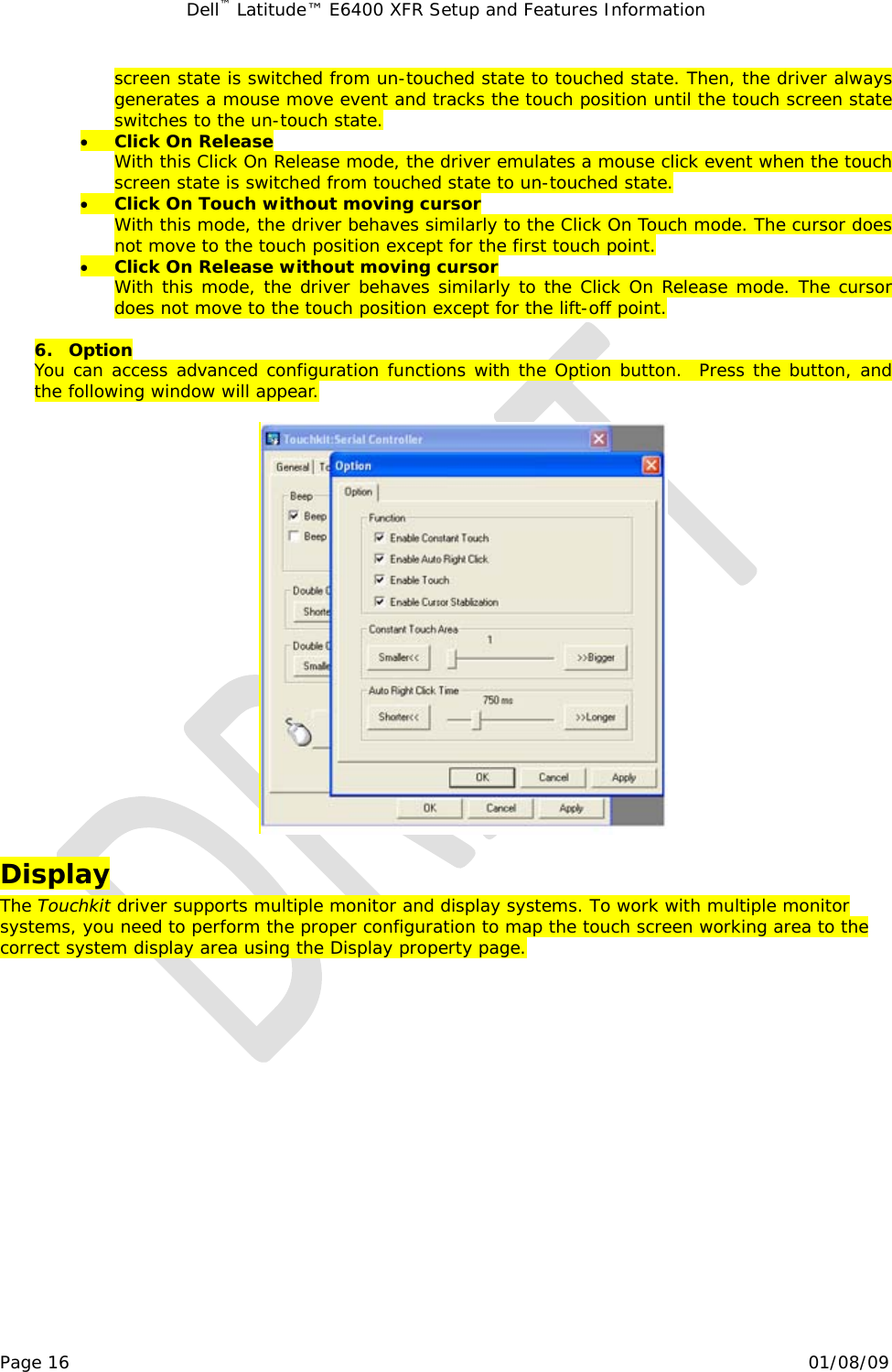 Dell™ Latitude™ E6400 XFR Setup and Features Information   Page 16                                                                                                01/08/09 screen state is switched from un-touched state to touched state. Then, the driver always generates a mouse move event and tracks the touch position until the touch screen state switches to the un-touch state. • Click On Release With this Click On Release mode, the driver emulates a mouse click event when the touch screen state is switched from touched state to un-touched state.  • Click On Touch without moving cursor With this mode, the driver behaves similarly to the Click On Touch mode. The cursor does not move to the touch position except for the first touch point. • Click On Release without moving cursor With this mode, the driver behaves similarly to the Click On Release mode. The cursor does not move to the touch position except for the lift-off point.  6. Option You can access advanced configuration functions with the Option button.  Press the button, and the following window will appear.    Display The Touchkit driver supports multiple monitor and display systems. To work with multiple monitor systems, you need to perform the proper configuration to map the touch screen working area to the correct system display area using the Display property page. 