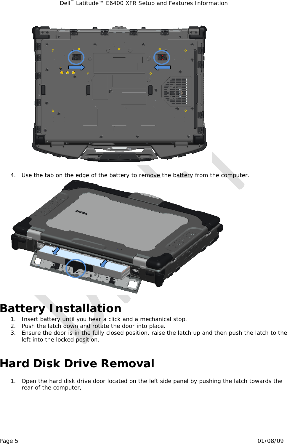 Dell™ Latitude™ E6400 XFR Setup and Features Information   Page 5                                                                                                01/08/09   4. Use the tab on the edge of the battery to remove the battery from the computer.   Battery Installation 1. Insert battery until you hear a click and a mechanical stop. 2. Push the latch down and rotate the door into place. 3. Ensure the door is in the fully closed position, raise the latch up and then push the latch to the left into the locked position.   Hard Disk Drive Removal  1. Open the hard disk drive door located on the left side panel by pushing the latch towards the rear of the computer, 