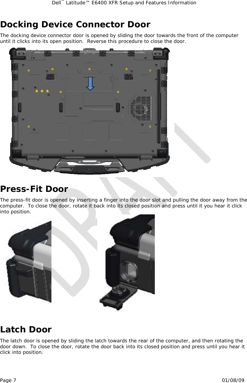 Dell™ Latitude™ E6400 XFR Setup and Features Information   Page 7                                                                                                01/08/09 Docking Device Connector Door The docking device connector door is opened by sliding the door towards the front of the computer until it clicks into its open position.  Reverse this procedure to close the door.  Press-Fit Door The press-fit door is opened by inserting a finger into the door slot and pulling the door away from the computer.  To close the door, rotate it back into its closed position and press until it you hear it click into position.                              Latch Door The latch door is opened by sliding the latch towards the rear of the computer, and then rotating the door down.  To close the door, rotate the door back into its closed position and press until you hear it click into position. 