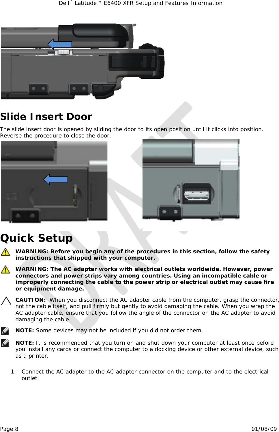 Dell™ Latitude™ E6400 XFR Setup and Features Information   Page 8                                                                                                01/08/09  Slide Insert Door The slide insert door is opened by sliding the door to its open position until it clicks into position.  Reverse the procedure to close the door.                          Quick Setup  WARNING: Before you begin any of the procedures in this section, follow the safety instructions that shipped with your computer.  WARNING: The AC adapter works with electrical outlets worldwide. However, power connectors and power strips vary among countries. Using an incompatible cable or improperly connecting the cable to the power strip or electrical outlet may cause fire or equipment damage.  CAUTION:  When you disconnect the AC adapter cable from the computer, grasp the connector, not the cable itself, and pull firmly but gently to avoid damaging the cable. When you wrap the AC adapter cable, ensure that you follow the angle of the connector on the AC adapter to avoid damaging the cable.  NOTE: Some devices may not be included if you did not order them.  NOTE: It is recommended that you turn on and shut down your computer at least once before you install any cards or connect the computer to a docking device or other external device, such as a printer.  1. Connect the AC adapter to the AC adapter connector on the computer and to the electrical outlet. 