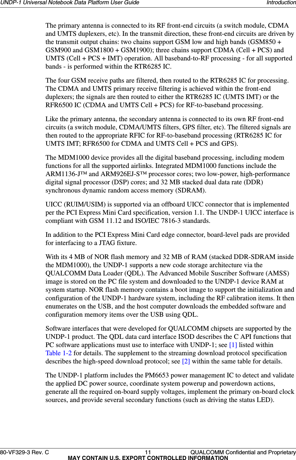 80-VF329-3 Rev. C 11 QUALCOMM Confidential and ProprietaryMAY CONTAIN U.S. EXPORT CONTROLLED INFORMATIONUNDP-1 Universal Notebook Data Platform User Guide IntroductionThe primary antenna is connected to its RF front-end circuits (a switch module, CDMA and UMTS duplexers, etc). In the transmit direction, these front-end circuits are driven by the transmit output chains: two chains support GSM low and high bands (GSM850 + GSM900 and GSM1800 + GSM1900); three chains support CDMA (Cell + PCS) and UMTS (Cell + PCS + IMT) operation. All baseband-to-RF processing - for all supported bands - is performed within the RTR6285 IC.The four GSM receive paths are filtered, then routed to the RTR6285 IC for processing. The CDMA and UMTS primary receive filtering is achieved within the front-end duplexers; the signals are then routed to either the RTR6285 IC (UMTS IMT) or the RFR6500 IC (CDMA and UMTS Cell + PCS) for RF-to-baseband processing.Like the primary antenna, the secondary antenna is connected to its own RF front-end circuits (a switch module, CDMA/UMTS filters, GPS filter, etc). The filtered signals are then routed to the appropriate RFIC for RF-to-baseband processing (RTR6285 IC for UMTS IMT; RFR6500 for CDMA and UMTS Cell + PCS and GPS).The MDM1000 device provides all the digital baseband processing, including modem functions for all the supported airlinks. Integrated MDM1000 functions include the ARM1136-J™ and ARM926EJ-S™ processor cores; two low-power, high-performance digital signal processor (DSP) cores; and 32 MB stacked dual data rate (DDR) synchronous dynamic random access memory (SDRAM). UICC (RUIM/USIM) is supported via an offboard UICC connector that is implemented per the PCI Express Mini Card specification, version 1.1. The UNDP-1 UICC interface is compliant with GSM 11.12 and ISO/IEC 7816-3 standards.In addition to the PCI Express Mini Card edge connector, board-level pads are provided for interfacing to a JTAG fixture. With its 4 MB of NOR flash memory and 32 MB of RAM (stacked DDR-SDRAM inside the MDM1000), the UNDP-1 supports a new code storage architecture via the QUALCOMM Data Loader (QDL). The Advanced Mobile Suscriber Software (AMSS) image is stored on the PC file system and downloaded to the UNDP-1 device RAM at system startup. NOR flash memory contains a boot image to support the initialization and configuration of the UNDP-1 hardware system, including the RF calibration items. It then enumerates on the USB, and the host computer downloads the embedded software and configuration memory items over the USB using QDL.Software interfaces that were developed for QUALCOMM chipsets are supported by the UNDP-1 product. The QDL data card interface ISOD describes the C API functions that PC software applications must use to interface with UNDP-1; see [1] listed within Table 1-2 for details. The supplement to the streaming download protocol specification describes the high-speed download protocol; see [2] within the same table for details.The UNDP-1 platform includes the PM6653 power management IC to detect and validate the applied DC power source, coordinate system powerup and powerdown actions, generate all the required on-board supply voltages, implement the primary on-board clock sources, and provide several secondary functions (such as driving the status LED).