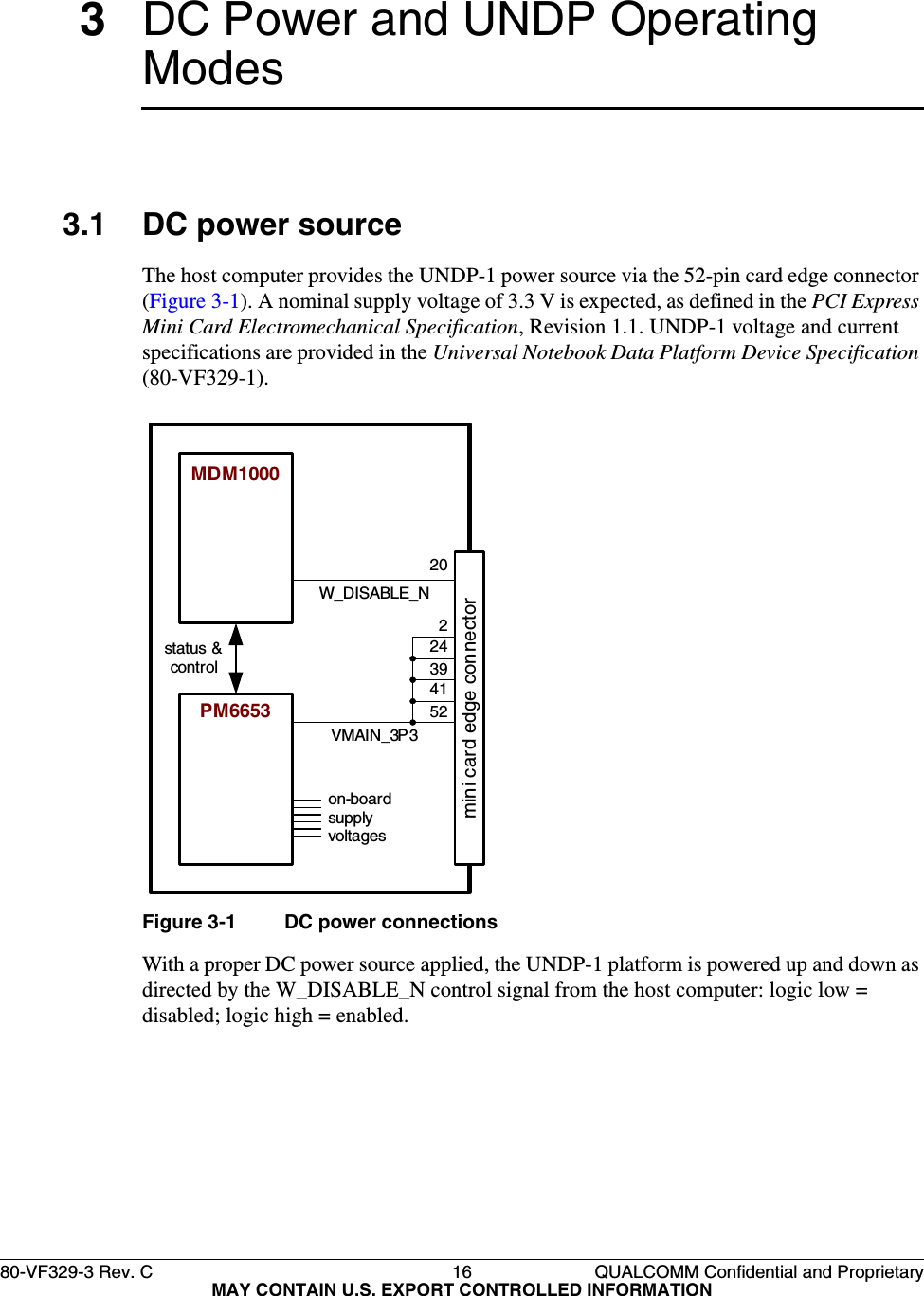 80-VF329-3 Rev. C 16 QUALCOMM Confidential and ProprietaryMAY CONTAIN U.S. EXPORT CONTROLLED INFORMATION3DC Power and UNDP Operating Modes3.1 DC power sourceThe host computer provides the UNDP-1 power source via the 52-pin card edge connector (Figure 3-1). A nominal supply voltage of 3.3 V is expected, as defined in the PCI Express Mini Card Electromechanical Specification, Revision 1.1. UNDP-1 voltage and current specifications are provided in the Universal Notebook Data Platform Device Specification (80-VF329-1).Figure 3-1 DC power connectionsWith a proper DC power source applied, the UNDP-1 platform is powered up and down as directed by the W_DISABLE_N control signal from the host computer: logic low = disabled; logic high = enabled.MDM1000PM6653status &amp; controlon-board supply voltagesVMAIN_3P3mini card edge connectorW_DISABLE_N20524139242