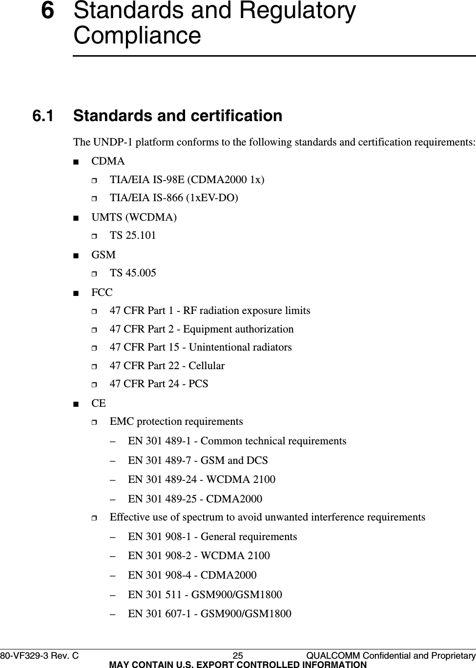 80-VF329-3 Rev. C 25 QUALCOMM Confidential and ProprietaryMAY CONTAIN U.S. EXPORT CONTROLLED INFORMATION6Standards and Regulatory Compliance6.1 Standards and certificationThe UNDP-1 platform conforms to the following standards and certification requirements:■CDMA❒TIA/EIA IS-98E (CDMA2000 1x)❒TIA/EIA IS-866 (1xEV-DO)■UMTS (WCDMA)❒TS 25.101■GSM❒TS 45.005■FCC❒47 CFR Part 1 - RF radiation exposure limits❒47 CFR Part 2 - Equipment authorization❒47 CFR Part 15 - Unintentional radiators❒47 CFR Part 22 - Cellular❒47 CFR Part 24 - PCS■CE❒EMC protection requirements– EN 301 489-1 - Common technical requirements– EN 301 489-7 - GSM and DCS– EN 301 489-24 - WCDMA 2100– EN 301 489-25 - CDMA2000❒Effective use of spectrum to avoid unwanted interference requirements– EN 301 908-1 - General requirements– EN 301 908-2 - WCDMA 2100– EN 301 908-4 - CDMA2000– EN 301 511 - GSM900/GSM1800– EN 301 607-1 - GSM900/GSM1800