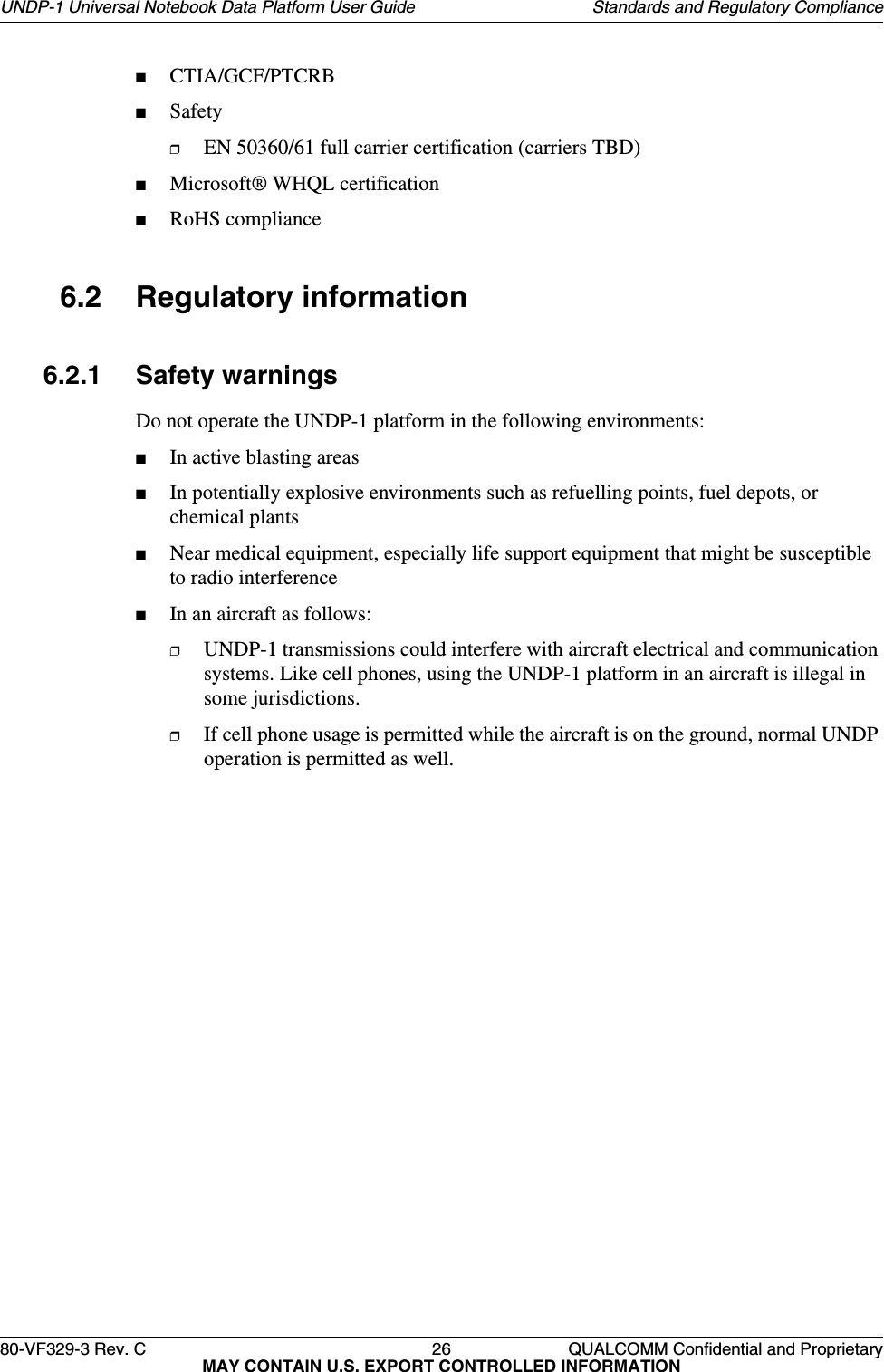 80-VF329-3 Rev. C 26 QUALCOMM Confidential and ProprietaryMAY CONTAIN U.S. EXPORT CONTROLLED INFORMATIONUNDP-1 Universal Notebook Data Platform User Guide Standards and Regulatory Compliance■CTIA/GCF/PTCRB■Safety❒EN 50360/61 full carrier certification (carriers TBD)■Microsoft® WHQL certification■RoHS compliance6.2 Regulatory information6.2.1 Safety warningsDo not operate the UNDP-1 platform in the following environments:■In active blasting areas■In potentially explosive environments such as refuelling points, fuel depots, or chemical plants■Near medical equipment, especially life support equipment that might be susceptible to radio interference■In an aircraft as follows:❒UNDP-1 transmissions could interfere with aircraft electrical and communication systems. Like cell phones, using the UNDP-1 platform in an aircraft is illegal in some jurisdictions.❒If cell phone usage is permitted while the aircraft is on the ground, normal UNDP operation is permitted as well.