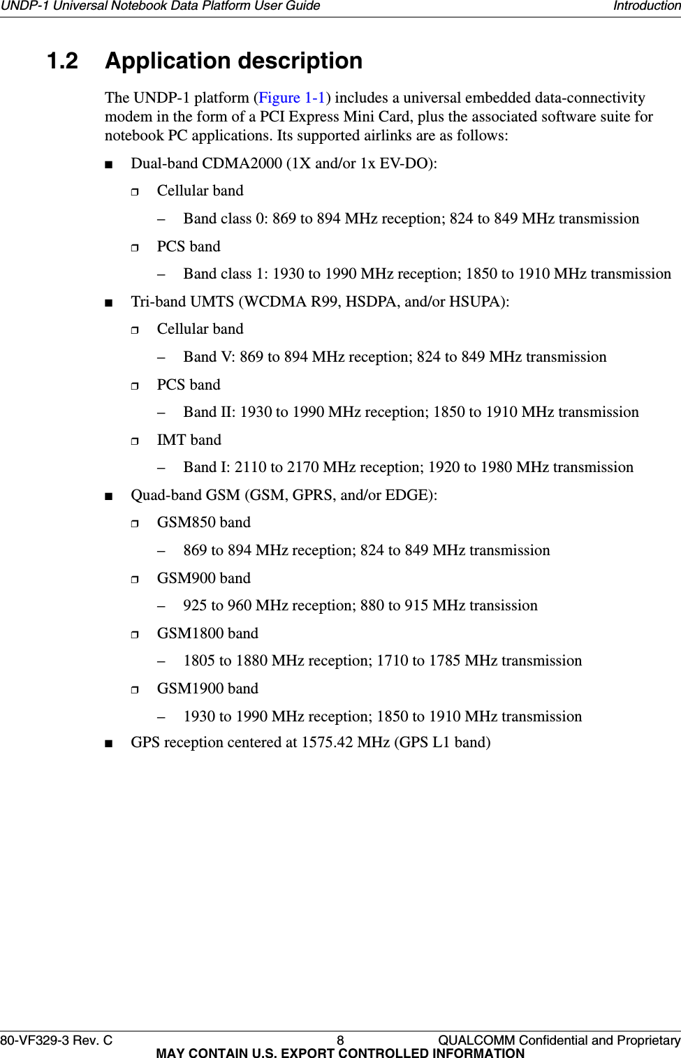 80-VF329-3 Rev. C 8 QUALCOMM Confidential and ProprietaryMAY CONTAIN U.S. EXPORT CONTROLLED INFORMATIONUNDP-1 Universal Notebook Data Platform User Guide Introduction1.2 Application descriptionThe UNDP-1 platform (Figure 1-1) includes a universal embedded data-connectivity modem in the form of a PCI Express Mini Card, plus the associated software suite for notebook PC applications. Its supported airlinks are as follows:■Dual-band CDMA2000 (1X and/or 1x EV-DO):❒Cellular band– Band class 0: 869 to 894 MHz reception; 824 to 849 MHz transmission ❒PCS band– Band class 1: 1930 to 1990 MHz reception; 1850 to 1910 MHz transmission ■Tri-band UMTS (WCDMA R99, HSDPA, and/or HSUPA):❒Cellular band– Band V: 869 to 894 MHz reception; 824 to 849 MHz transmission❒PCS band– Band II: 1930 to 1990 MHz reception; 1850 to 1910 MHz transmission❒IMT band– Band I: 2110 to 2170 MHz reception; 1920 to 1980 MHz transmission■Quad-band GSM (GSM, GPRS, and/or EDGE):❒GSM850 band– 869 to 894 MHz reception; 824 to 849 MHz transmission❒GSM900 band– 925 to 960 MHz reception; 880 to 915 MHz transission❒GSM1800 band– 1805 to 1880 MHz reception; 1710 to 1785 MHz transmission❒GSM1900 band– 1930 to 1990 MHz reception; 1850 to 1910 MHz transmission■GPS reception centered at 1575.42 MHz (GPS L1 band)