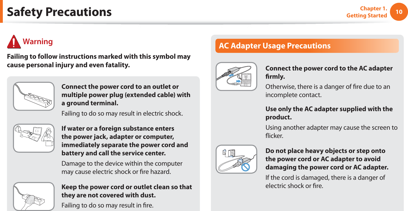 10Chapter 1. Getting StartedConnect the power cord to an outlet or multiple power plug (extended cable) with a ground terminal.Failing to do so may result in electric shock.If water or a foreign substance enters the power jack, adapter or computer, immediately separate the power cord and battery and call the service center.Damage to the device within the computer may cause electric shock or fire hazard.Keep the power cord or outlet clean so that they are not covered with dust.Failing to do so may result in fire.AC Adapter Usage PrecautionsConnect the power cord to the AC adapter firmly.Otherwise, there is a danger of fire due to an incomplete contact.Use only the AC adapter supplied with the product.Using another adapter may cause the screen to flicker.Do not place heavy objects or step onto the power cord or AC adapter to avoid damaging the power cord or AC adapter.If the cord is damaged, there is a danger of electric shock or fire. WarningFailing to follow instructions marked with this symbol may cause personal injury and even fatality.Safety Precautions
