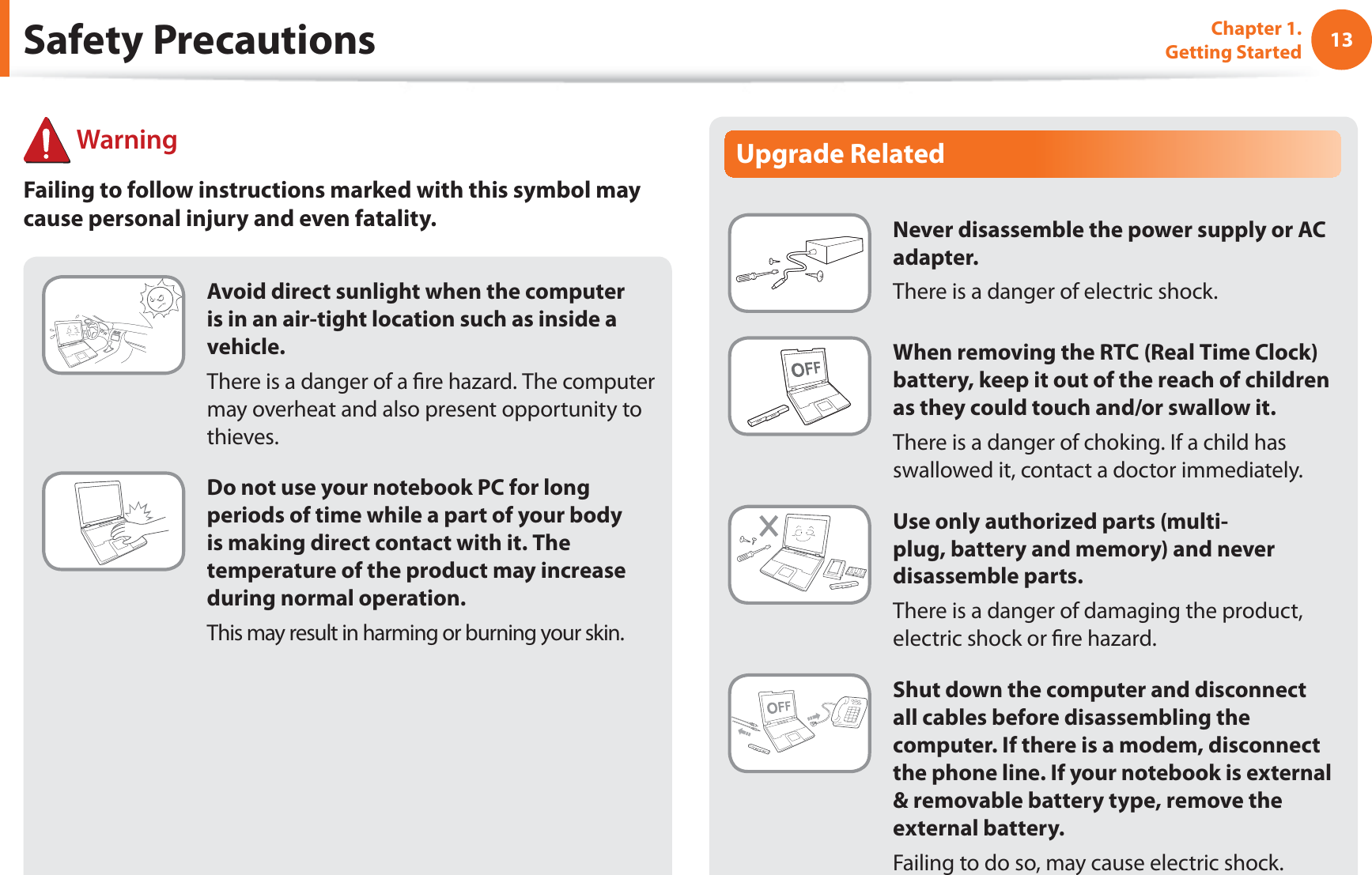 13Chapter 1. Getting StartedUpgrade RelatedNever disassemble the power supply or AC adapter.There is a danger of electric shock.When removing the RTC (Real Time Clock) battery, keep it out of the reach of children as they could touch and/or swallow it.There is a danger of choking. If a child has swallowed it, contact a doctor immediately.Use only authorized parts (multi-plug, battery and memory) and never disassemble parts.There is a danger of damaging the product, electric shock or fire hazard.Shut down the computer and disconnect all cables before disassembling the computer. If there is a modem, disconnect the phone line. If your notebook is external & removable battery type, remove the external battery.Failing to do so, may cause electric shock.Avoid direct sunlight when the computer is in an air-tight location such as inside a vehicle.There is a danger of a fire hazard. The computer may overheat and also present opportunity to thieves.Do not use your notebook PC for long periods of time while a part of your body is making direct contact with it. The temperature of the product may increase during normal operation.This may result in harming or burning your skin.Safety Precautions WarningFailing to follow instructions marked with this symbol may cause personal injury and even fatality.