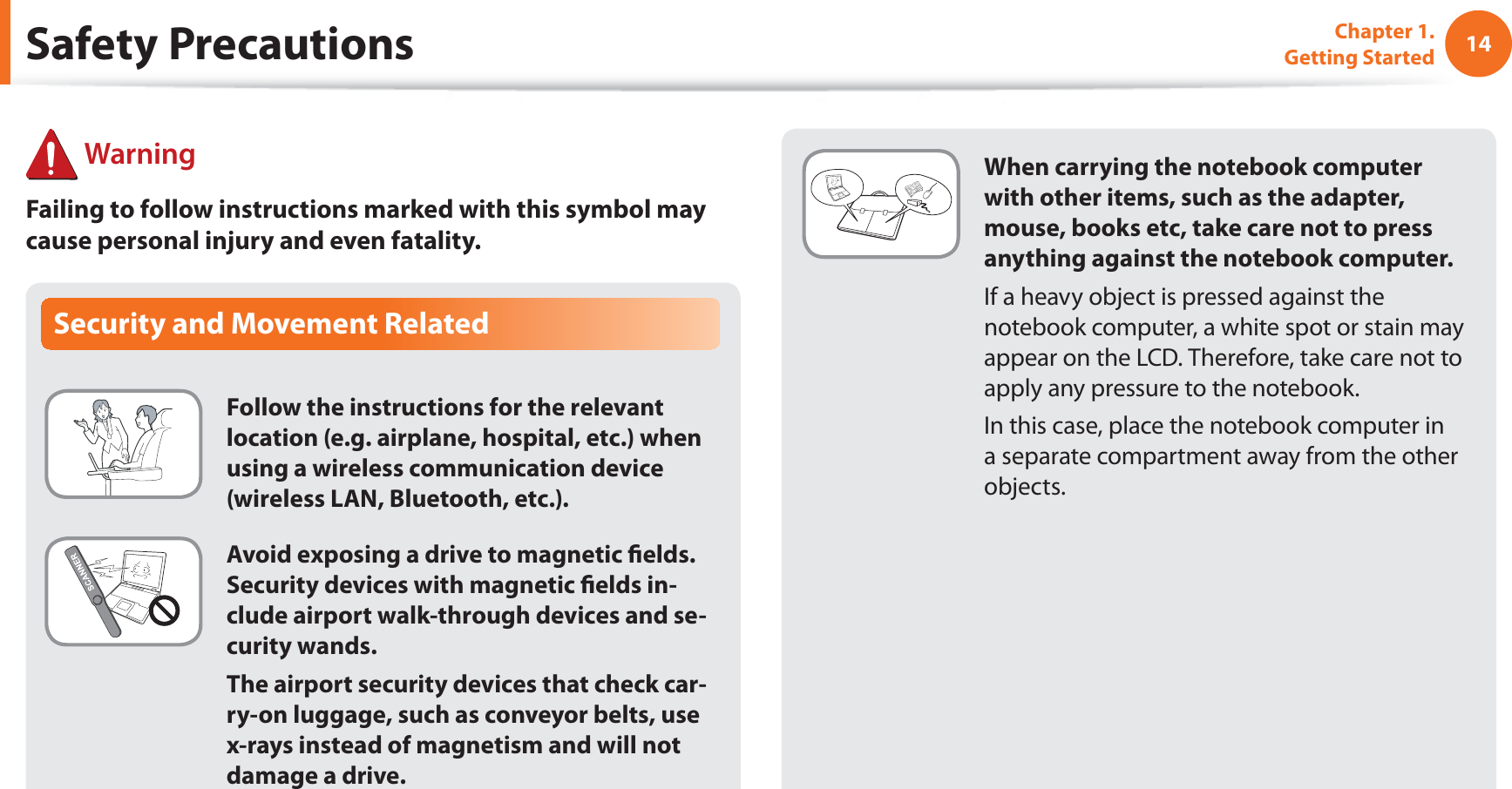 14Chapter 1. Getting StartedWhen carrying the notebook computer with other items, such as the adapter, mouse, books etc, take care not to press anything against the notebook computer.If a heavy object is pressed against the notebook computer, a white spot or stain may appear on the LCD. Therefore, take care not to apply any pressure to the notebook.In this case, place the notebook computer in a separate compartment away from the other objects.Security and Movement RelatedFollow the instructions for the relevant location (e.g. airplane, hospital, etc.) when using a wireless communication device (wireless LAN, Bluetooth, etc.).Avoid exposing a drive to magnetic fields. Security devices with magnetic fields in-clude airport walk-through devices and se-curity wands.The airport security devices that check car-ry-on luggage, such as conveyor belts, use x-rays instead of magnetism and will not damage a drive.Safety Precautions WarningFailing to follow instructions marked with this symbol may cause personal injury and even fatality.