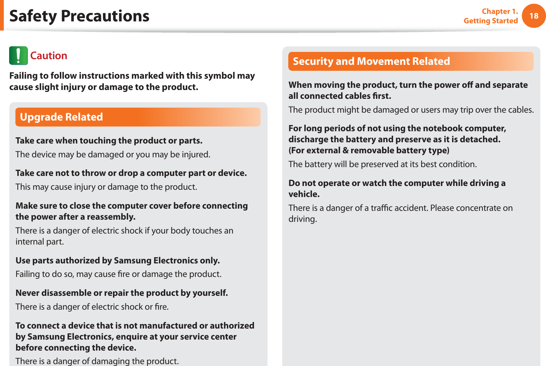 18Chapter 1. Getting StartedUpgrade RelatedTake care when touching the product or parts.The device may be damaged or you may be injured.Take care not to throw or drop a computer part or device.This may cause injury or damage to the product.Make sure to close the computer cover before connecting the power after a reassembly.There is a danger of electric shock if your body touches an internal part.Use parts authorized by Samsung Electronics only.Failing to do so, may cause fire or damage the product.Never disassemble or repair the product by yourself.There is a danger of electric shock or fire.To connect a device that is not manufactured or authorized by Samsung Electronics, enquire at your service center before connecting the device.There is a danger of damaging the product.Security and Movement RelatedWhen moving the product, turn the power off and separate all connected cables first.The product might be damaged or users may trip over the cables.For long periods of not using the notebook computer, discharge the battery and preserve as it is detached. (For external & removable battery type)The battery will be preserved at its best condition.Do not operate or watch the computer while driving a vehicle.There is a danger of a traffic accident. Please concentrate on driving.Safety Precautions CautionFailing to follow instructions marked with this symbol may cause slight injury or damage to the product.